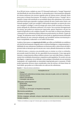 62
Módulo2
Ministério da Saúde
Atenção Humanizada ao Recém-Nascido de Baixo Peso: Método Canguru
Já no RN pré‑termo, cuidado em uma UTI Neonatal tradicional, a “energia” disponível
está distribuída de uma forma diferente. As demandas para o funcionamento adequado
do sistema autônomo são enormes seguidas pelas do sistema motor, sobrando muito
pouca para os demais funcionarem. No entanto, no bebê pré‑termo a “energia” não se
mantém o tempo todo atendendo as necessidades destes dois subsistemas. Isso acontece
pelo baixo limiar para responder a qualquer estímulo do meio. Sendo assim, frente a um
estímulo qualquer (ruído, por exemplo) o bebê poderá responder, na maioria das vezes,
sem conseguir se desligar, à custa da energia que estava sendo necessária ao funciona‑
mento adequado do subsistema autônomo e/ou motor. Isso acarretará desorganização
do sistema, que poderá ser expressa por taquicardia, apneia, hipotonia e até por um
estado de hiperalerta ou de completa exaustão. Por outro lado, os esforços para diminuir
a demanda de um subsistema podem influenciar positivamente nos demais. O gasto de
“energia” do subsistema motor no bebê pré‑termo pode ser significativamente diminuído
pela utilização de uma contenção adequada, que possibilite mínima movimentação e
maior tranquilidade, traduzindo‑se em melhor homeostase.
A palavra chave passa a ser organização do bebê, que reflete sua habilidade em estabelecer
um nível de funcionamento integrado entre os sistemas fisiológicos e comportamentais. A
habilidade de esses subsistemas trabalharem em harmonia afeta a sobrevivência do bebê e
permeia todas as interações que ele executa com o meio, afetando diretamente seu cérebro.
O bebê dá sinais e comunica sua prontidão para se orientar ou evitar os estímulos,
procurando mantê‑los dentro de sua capacidade de processamento. Como regra geral,
extensão e comportamentos difusos refletem estresse e, por outro lado, flexão e comporta‑
mentos bem modulados demonstram competência autorregulatória. De acordo com esta
abordagem, o organismo vai se defender contra qualquer estimulação em um momento
inadequado e de complexidade ou intensidade inapropriadas para o momento. O bebê
poderá apresentar diversos sinais considerados como de estresse e de baixo limiar de
reatividade, que podem ser evidenciados em cada um dos subsistemas.
Quadro 3 – Sinais de estresse autonômico
Flutuações de cor:
▶▶Palidez;
▶▶Moteamento (alternância de áreas claras e escuras na pele, como um mármore);
▶▶Cianose perioral;
▶▶Pletora (vermelhidão);
▶▶Coloração mais escura.
Alterações cardiorrespiratórias*:
▶▶Bradicardia;
▶▶Respiração irregular;
▶▶Apneia;
▶▶Aumento ou diminuição na frequência respiratória.
Movimentos peristálticos.
Aumento no resíduo gástrico.
Vômitos, engasgos, salivação, soluços, respiração ofegante, tremores, susto, espirros,
bocejos, suspiros.
* Podem ser imediatas ou surgir até 5 minutos após a exposição ao evento hiperestimulante.
 