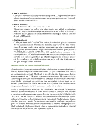 65
Módulo2
Seção 5
Desenvolvimento e avaliação comportamental do recém‑nascidode baixo peso
▶▶ 34 – 35 semanas
Começo da responsividade comportamental organizada. Atingem uma capacidade
mínima de manter a homeostase: começam a responder prontamente e ocasional‑
mente buscam a interação social.
▶▶ 36 – 40 semanas
Período de reciprocidade ativa com o meio social.
É importante ressaltar que podem haver discrepâncias entre a idade gestacional do
bebê e os comportamentos neurossociais aqui descritos. Isso pode ocorrer devido a
problemas clínicos, peculiaridades de cada bebê e até mesmo pelo efeito do ambiente
de cada UTI Neonatal.
▶▶ Apatia protetora
O bebê pré‑termo pode “escolher” ficar inativo, irresponsivo, apático e em estado
de sono ou sonolência em determinados momentos ou por períodos mais prolon‑
gados. Trata‑se de uma forma de manter a homeostase e permite a conservação de
energia para o crescimento. Esse comportamento recebe o nome de apatia protetora
(TRONICK; SCANLON, K.; SCANLON J., 1990) e pode funcionar como uma prote‑
ção temporária do SNC em desenvolvimento. O cuidador deve, sempre que possível,
respeitar esses períodos aguardando que o bebê forneça um sinal indicando quando
está disponível para a interação. Em muitos casos, o bebê pode estar sinalizando que
não quer interagir naquele momento.
Repercussões no desenvolvimento do SNC
O nascimento pré‑termo altera as experiências evolutivamente esperadas e impõe expe‑
riências diversas que podem levar a alterações no SNC por acontecerem num período
de grande evolução cerebral. O bebê pré‑termo enfrenta, além de problemas clínicos
durante sua estadia na UTI Neonatal, experiências estressantes ou dolorosas que podem
contribuir para alterações no sistema nervoso central em desenvolvimento. O exemplo
mais visível é a hemorragia intraventricular ou a leucomalácia periventricular, que po‑
dem ser parcialmente relacionadas a episódios de dor que alteram o fluxo e o volume
sanguíneo cerebral, com provável aumento na pressão intracraniana.
Frente às discrepâncias do ambiente e dos cuidados na UTI Neonatal em relação ao
esperado evolutivamente dentro do útero, observa‑se no SNC alterações mais discretas
e mais disseminadas, que começaram a ser descritas recentemente (ANAND; SCALZO,
2000; BHUTTA; ANAND, 2002) podendo estar correlacionadas com alterações no neu‑
rodesenvolvimento e no funcionamento social e emocional. As alterações no sistema
visual servem como exemplo. É o último sistema sensorial a amadurecer, depende em
parte dos estímulos do meio e apresenta maior número de conexões com a progressão da
idade gestacional. Este desenvolvimento reflete‑se numa maior organização do potencial
visual evocado (registrado na parte superior da figura 7).
 