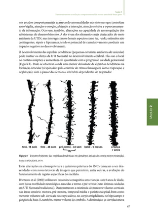 67
Módulo2
Seção 5
Desenvolvimento e avaliação comportamental do recém‑nascidode baixo peso
nos estados comportamentais acarretando anormalidades nos sistemas que controlam
sono/vigília, atenção e emoção, afetando a interação, atenção seletiva e o processamen‑
to da informação. Ocorrem, também, alterações na capacidade de autorregulação dos
subsistemas do desenvolvimento. A dor é um dos elementos mais destacados do meio
ambiente da UTIN, mas interage com os demais aspectos como luz, ruído, estímulos não
contingentes, sépsis e hipoxemia, tendo o potencial de cumulativamente produzir um
impacto negativo no desenvolvimento.
O desenvolvimento das espinhas dendríticas (pequenas estruturas em forma de vesículas)
pode ilustrar os efeitos da UTI Neonatal no desenvolvimento cerebral. Elas são o local
do contato sináptico e aumentam em quantidade com a progressão da idade gestacional
(Figura 8). Pode‑se observar, ainda uma menor densidade de espinhas dendríticas na
formação reticular (responsável pelo controle de ritmos fisiológicos como respiração e
deglutição), com o passar das semanas, em bebês dependentes do respirador.
Figura 8 – Desenvolvimento das espinhas dendríticas em dendritos apicais do cortex motor piramidal.
Fonte: FANAROFF, 1979.
Estas alterações na citoarquitetura e quimioarquitetura do SNC começam a ser des‑
vendadas com novas técnicas de imagem que permitem, entre outras, a avaliação do
funcionamento de regiões específicas do encéfalo.
Petersons et al. (2000) utilizaram ressonância magnética em crianças com 8 anos de idade,
com baixa morbidade neurológica, nascidas a termo e pré‑termo (estas últimas cuidadas
em UTI Neonatal tradicional). Demonstraram a existência de menores volumes corticais
nas áreas sensório‑motora, pré‑motora, temporal média e parieto occipital, bem como
menores volumes sub‑corticais no corpo caloso, no corpo amigdaliano, no hipocampo e
gânglios da base. E, também, menor volume do cerebelo. A diminuição se correlacionava
 