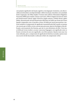68
Módulo2
Ministério da Saúde
Atenção Humanizada ao Recém-Nascido de Baixo Peso: Método Canguru
com prejuízo significativo da função cognitiva e da integração visomotora, com alta in‑
cidência de desordens com hiperatividade e déficit de atenção, desordens com ansiedade
frente à separação e até, fobias simples. O mesmo autor utilizou a Ressonância Magnética
Funcional (MRIf) para estudar crianças com 8 anos. Obteve imagens de áreas do córtex
pré‑frontal mesial e lateral, região ventral do cíngulo anterior, cerebelo dorsal e globo
pálido, demonstrando ativação/desativação diferentes em bebês que foram pré‑termo
quando comparados com os nascidos a termo. Os bebês pré‑termo processavam o ma‑
terial semântico (compreensão do significado transmitido pela fala) usando as mesmas
vias neurais que os bebês a termo usavam para processar aspectos fonológicos (decodi‑
ficação e processamento dos fonemas, que são os sons elementares da fala). Com isso,
os bebês pré‑termo tendem a escutar e processar linguagem com significado como se
fossem correntes de sons sem significado, com óbvio prejuízo. Quanto mais essas vias
eram utilizadas, pior a compreensão do significado de histórias escutadas e piores eram
seus escores de QI relacionados à subescala verbal e de compreensão verbal.
 