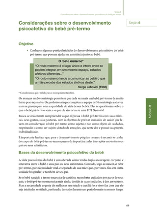 69
Módulo2
Seção 6
Considerações sobre o desenvolvimento psicoafetivo do bebê pré-termo
Considerações sobre o desenvolvimento
psicoafetivo do bebê pré‑termo
Objetivo
▶▶ Conhecer algumas particularidades do desenvolvimento psicoafetivo do bebê
pré‑termo que possam ajudar na assistência junto ao bebê.
O rosto materno*
“O rosto materno é o lugar único e inteiro onde se
podem integrar, em um mesmo espaço, estados
afetivos diferentes...”
“O rosto materno tende a comunicar ao bebê o que
a mãe percebe dos estados afetivos deste.”
Serge Lebovici (1983)
* Consideramos que é válido para o rosto paterno também.
Os avanços em Neonatologia permitem que cada vez mais um bebê pré‑termo de muito
baixo peso seja salvo. Os profissionais que compõem a equipe de Neonatologia cada vez
mais se preocupam com a qualidade de vida desses bebês. Eles se questionam sobre o
que o bebê pré‑termo sente e o que ele vivencia em uma UTI Neonatal.
Busca‑se atualmente compreender o que expressa o bebê pré‑termo com suas mími‑
cas, seus gestos, suas posturas, com o objetivo de prestar cuidados de saúde que le‑
vem em consideração o bebê pré‑termo como sujeito e não como objeto de cuidados,
respeitando‑o como ser‑sujeito dotado de emoções, que sente dor e possui sua própria
individualidade.
É importante lembrar que, para o desenvolvimento psíquico ocorrer, é necessário cuidar
do corpo do bebê pré‑termo sem esquecer da importância das interações entre ele e seus
pais ou seus substitutos.
Bases do desenvolvimento psicoafetivo do bebê
A vida psicoafetiva do bebê é considerada como tendo dupla ancoragem: corporal e
interativa entre o bebê e seus pais ou seus substitutos. Contudo, logo ao nascer, o bebê
pré‑termo, por necessidade vital, é separado de sua mãe (que, por vezes, fica em outra
unidade hospitalar) e também de seu pai.
Se o bebê nascido a termo necessita de carinho, reconforto, cuidados por parte de seus
pais, o bebê pré‑termo necessita mais ainda, devido às suas condições, à dor, ao estresse.
Mas a necessidade urgente de melhorar seu estado e auxiliá‑lo a viver faz com que ele
seja intubado, ventilado, perfurado, drenado durante um período mais ou menos longo.
Seção 6
 