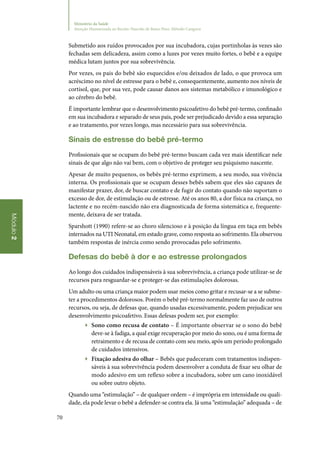 70
Módulo2
Ministério da Saúde
Atenção Humanizada ao Recém-Nascido de Baixo Peso: Método Canguru
Submetido aos ruídos provocados por sua incubadora, cujas portinholas às vezes são
fechadas sem delicadeza, assim como a luzes por vezes muito fortes, o bebê e a equipe
médica lutam juntos por sua sobrevivência.
Por vezes, os pais do bebê são esquecidos e/ou deixados de lado, o que provoca um
acréscimo no nível de estresse para o bebê e, consequentemente, aumento nos níveis de
cortisol, que, por sua vez, pode causar danos aos sistemas metabólico e imunológico e
ao cérebro do bebê.
É importante lembrar que o desenvolvimento psicoafetivo do bebê pré‑termo, confinado
em sua incubadora e separado de seus pais, pode ser prejudicado devido a essa separação
e ao tratamento, por vezes longo, mas necessário para sua sobrevivência.
Sinais de estresse do bebê pré‑termo
Profissionais que se ocupam do bebê pré‑termo buscam cada vez mais identificar nele
sinais de que algo não vai bem, com o objetivo de proteger seu psiquismo nascente.
Apesar de muito pequenos, os bebês pré‑termo exprimem, a seu modo, sua vivência
interna. Os profissionais que se ocupam desses bebês sabem que eles são capazes de
manifestar prazer, dor, de buscar contato e de fugir do contato quando não suportam o
excesso de dor, de estimulação ou de estresse. Até os anos 80, a dor física na criança, no
lactente e no recém‑nascido não era diagnosticada de forma sistemática e, frequente‑
mente, deixava de ser tratada.
Sparshott (1990) refere‑se ao choro silencioso e à posição da língua em taça em bebês
internados na UTI Neonatal, em estado grave, como resposta ao sofrimento. Ela observou
também respostas de inércia como sendo provocadas pelo sofrimento.
Defesas do bebê à dor e ao estresse prolongados
Ao longo dos cuidados indispensáveis à sua sobrevivência, a criança pode utilizar‑se de
recursos para resguardar‑se e proteger‑se das estimulações dolorosas.
Um adulto ou uma criança maior podem usar meios como gritar e recusar‑se a se subme‑
ter a procedimentos dolorosos. Porém o bebê pré‑termo normalmente faz uso de outros
recursos, ou seja, de defesas que, quando usadas excessivamente, podem prejudicar seu
desenvolvimento psicoafetivo. Essas defesas podem ser, por exemplo:
▶▶ Sono como recusa de contato – É importante observar se o sono do bebê
deve‑se à fadiga, a qual exige recuperação por meio do sono, ou é uma forma de
retraimento e de recusa de contato com seu meio, após um período prolongado
de cuidados intensivos.
▶▶ Fixação adesiva do olhar – Bebês que padeceram com tratamentos indispen‑
sáveis à sua sobrevivência podem desenvolver a conduta de fixar seu olhar de
modo adesivo em um reflexo sobre a incubadora, sobre um cano inoxidável
ou sobre outro objeto.
Quando uma “estimulação” – de qualquer ordem – é imprópria em intensidade ou quali‑
dade, ela pode levar o bebê a defender‑se contra ela. Já uma “estimulação” adequada – de
 