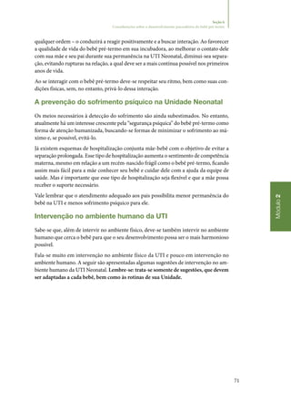 71
Módulo2
Seção 6
Considerações sobre o desenvolvimento psicoafetivo do bebê pré-termo
qualquer ordem – o conduzirá a reagir positivamente e a buscar interação. Ao favorecer
a qualidade de vida do bebê pré‑termo em sua incubadora, ao melhorar o contato dele
com sua mãe e seu pai durante sua permanência na UTI Neonatal, diminui‑sea separa‑
ção, evitando rupturas na relação, a qual deve ser a mais contínua possível nos primeiros
anos de vida.
Ao se interagir com o bebê pré‑termo deve‑se respeitar seu ritmo, bem como suas con‑
dições físicas, sem, no entanto, privá‑lo dessa interação.
A prevenção do sofrimento psíquico na Unidade Neonatal
Os meios necessários à detecção do sofrimento são ainda subestimados. No entanto,
atualmente há um interesse crescente pela “segurança psíquica” do bebê pré‑termo como
forma de atenção humanizada, buscando‑se formas de minimizar o sofrimento ao má‑
ximo e, se possível, evitá‑lo.
Já existem esquemas de hospitalização conjunta mãe‑bebê com o objetivo de evitar a
separação prolongada. Esse tipo de hospitalização aumenta o sentimento de competência
materna, mesmo em relação a um recém‑nascido frágil como o bebê pré‑termo, ficando
assim mais fácil para a mãe conhecer seu bebê e cuidar dele com a ajuda da equipe de
saúde. Mas é importante que esse tipo de hospitalização seja flexível e que a mãe possa
receber o suporte necessário.
Vale lembrar que o atendimento adequado aos pais possibilita menor permanência do
bebê na UTI e menos sofrimento psíquico para ele.
Intervenção no ambiente humano da UTI
Sabe‑se que, além de intervir no ambiente físico, deve‑se também intervir no ambiente
humano que cerca o bebê para que o seu desenvolvimento possa ser o mais harmonioso
possível.
Fala‑se muito em intervenção no ambiente físico da UTI e pouco em intervenção no
ambiente humano. A seguir são apresentadas algumas sugestões de intervenção no am‑
biente humano da UTI Neonatal. Lembre‑se: trata‑se somente de sugestões, que devem
ser adaptadas a cada bebê, bem como às rotinas de sua Unidade.
 