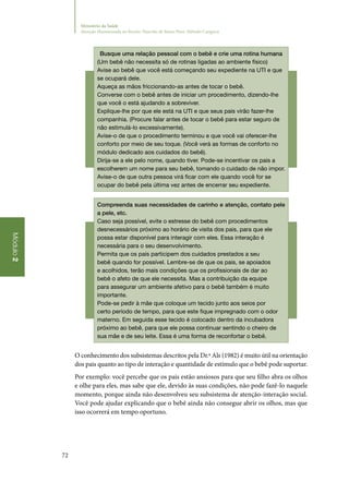 72
Módulo2
Ministério da Saúde
Atenção Humanizada ao Recém-Nascido de Baixo Peso: Método Canguru
Busque uma relação pessoal com o bebê e crie uma rotina humana
(Um bebê não necessita só de rotinas ligadas ao ambiente físico)
Avise ao bebê que você está começando seu expediente na UTI e que
se ocupará dele.
Aqueça as mãos friccionando‑as antes de tocar o bebê.
Converse com o bebê antes de iniciar um procedimento, dizendo‑lhe
que você o está ajudando a sobreviver.
Explique‑lhe por que ele está na UTI e que seus pais virão fazer‑lhe
companhia. (Procure falar antes de tocar o bebê para estar seguro de
não estimulá‑lo excessivamente).
Avise‑o de que o procedimento terminou e que você vai oferecer‑lhe
conforto por meio de seu toque. (Você verá as formas de conforto no
módulo dedicado aos cuidados do bebê).
Dirija‑se a ele pelo nome, quando tiver. Pode‑se incentivar os pais a
escolherem um nome para seu bebê, tomando o cuidado de não impor.
Avise‑o de que outra pessoa virá ficar com ele quando você for se
ocupar do bebê pela última vez antes de encerrar seu expediente.
Compreenda suas necessidades de carinho e atenção, contato pele
a pele, etc.
Caso seja possível, evite o estresse do bebê com procedimentos
desnecessários próximo ao horário de visita dos pais, para que ele
possa estar disponível para interagir com eles. Essa interação é
necessária para o seu desenvolvimento.
Permita que os pais participem dos cuidados prestados a seu
bebê quando for possível. Lembre‑se de que os pais, se apoiados
e acolhidos, terão mais condições que os profissionais de dar ao
bebê o afeto de que ele necessita. Mas a contribuição da equipe
para assegurar um ambiente afetivo para o bebê também é muito
importante.
Pode‑se pedir à mãe que coloque um tecido junto aos seios por
certo período de tempo, para que este fique impregnado com o odor
materno. Em seguida esse tecido é colocado dentro da incubadora
próximo ao bebê, para que ele possa continuar sentindo o cheiro de
sua mãe e de seu leite. Essa é uma forma de reconfortar o bebê.
O conhecimento dos subsistemas descritos pela Dr.ª Als (1982) é muito útil na orientação
dos pais quanto ao tipo de interação e quantidade de estímulo que o bebê pode suportar.
Por exemplo: você percebe que os pais estão ansiosos para que seu filho abra os olhos
e olhe para eles, mas sabe que ele, devido às suas condições, não pode fazê‑lo naquele
momento, porque ainda não desenvolveu seu subsistema de atenção‑interação social.
Você pode ajudar explicando que o bebê ainda não consegue abrir os olhos, mas que
isso ocorrerá em tempo oportuno.
 