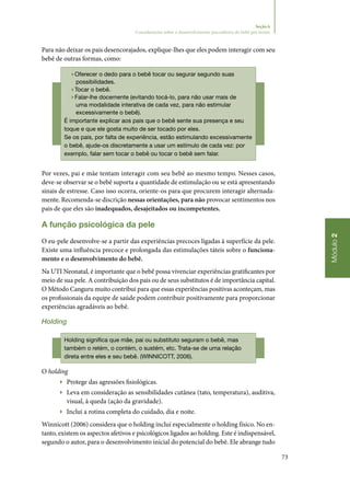 73
Módulo2
Seção 6
Considerações sobre o desenvolvimento psicoafetivo do bebê pré-termo
Para não deixar os pais desencorajados, explique‑lhes que eles podem interagir com seu
bebê de outras formas, como:
▶▶Oferecer o dedo para o bebê tocar ou segurar segundo suas
possibilidades.
▶▶Tocar o bebê.
▶▶Falar‑lhe docemente (evitando tocá‑lo, para não usar mais de
uma modalidade interativa de cada vez, para não estimular
excessivamente o bebê).
É importante explicar aos pais que o bebê sente sua presença e seu
toque e que ele gosta muito de ser tocado por eles.
Se os pais, por falta de experiência, estão estimulando excessivamente
o bebê, ajude‑os discretamente a usar um estímulo de cada vez: por
exemplo, falar sem tocar o bebê ou tocar o bebê sem falar.
Por vezes, pai e mãe tentam interagir com seu bebê ao mesmo tempo. Nesses casos,
deve‑se observar se o bebê suporta a quantidade de estimulação ou se está apresentando
sinais de estresse. Caso isso ocorra, oriente‑os para que procurem interagir alternada‑
mente. Recomenda‑se discrição nessas orientações, para não provocar sentimentos nos
pais de que eles são inadequados, desajeitados ou incompetentes.
A função psicológica da pele
O eu‑pele desenvolve‑se a partir das experiências precoces ligadas à superfície da pele.
Existe uma influência precoce e prolongada das estimulações táteis sobre o funciona‑
mento e o desenvolvimento do bebê.
Na UTI Neonatal, é importante que o bebê possa vivenciar experiências gratificantes por
meio de sua pele. A contribuição dos pais ou de seus substitutos é de importância capital.
O Método Canguru muito contribui para que essas experiências positivas aconteçam, mas
os profissionais da equipe de saúde podem contribuir positivamente para proporcionar
experiências agradáveis ao bebê.
Holding
Holding significa que mãe, pai ou substituto seguram o bebê, mas
também o retém, o contém, o sustém, etc. Trata‑se de uma relação
direta entre eles e seu bebê. (WINNICOTT, 2006).
O holding
▶▶ Protege das agressões fisiológicas.
▶▶ Leva em consideração as sensibilidades cutânea (tato, temperatura), auditiva,
visual, à queda (ação da gravidade).
▶▶ Inclui a rotina completa do cuidado, dia e noite.
Winnicott (2006) considera que o holding inclui especialmente o holding físico. No en‑
tanto, existem os aspectos afetivos e psicológicos ligados ao holding. Este é indispensável,
segundo o autor, para o desenvolvimento inicial do potencial do bebê. Ele abrange tudo
 