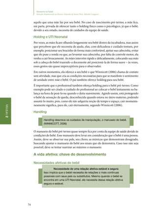 74
Módulo2
Ministério da Saúde
Atenção Humanizada ao Recém-Nascido de Baixo Peso: Método Canguru
aquilo que uma mãe faz por seu bebê. No caso de nascimento pré‑termo, a mãe fica,
em parte, privada de oferecer tanto o holding físico como o psicológico, já que o bebê,
devido a seu estado, necessita de cuidados da equipe de saúde.
Holding e UTI Neonatal
Por vezes, as mães ficam olhando longamente seu bebê dentro da incubadora, mas assim
que percebem que ele necessita de ajuda, elas, com delicadeza e cuidado tentam, por
exemplo, posicionar seu bracinho de forma mais confortável, ajeitar sua cabecinha, evitar
que ele puxe a sonda ou que, ao levantar sua cabecinha, por falta de controle motor, ela
venha a cair bruscamente. As mães intervêm rápida e delicadamente, colocando sua mão
sob a cabeça do bebê trazendo‑a docemente até posicioná‑la de forma suave – às vezes,
esses gestos são quase imperceptíveis para o observador.
Em outros momentos, ela oferece a seu bebê o que Winnicott (2006) chama de contato
sem atividade, mas que cria as condições necessárias para que se manifeste o sentimento
de unidade entre mãe e bebê. O pai também oferece holding para seu bebê.
É importante que o profissional também ofereça holding para o bebê pré‑termo. Como
exemplo pode ser citado o cuidado do profissional ao colocar o bebê lentamente na ba‑
lança na hora de pesá‑lo ou quando o deita suavemente. Agindo assim, está protegendo
o bebê da sensação de queda, desconhecida quando estava no útero materno, podendo
assustá‑lo muito, pois, como ele não adquiriu noção de tempo e espaço, cair momenta‑
neamente significa, para ele, cair eternamente, segundo Winnicott (2006).
Handling
Handling descreve os cuidados de manipulação, o manuseio do bebê.
(WINNICOTT, 2006)
O manuseio do bebê pré‑termo quase sempre fica por conta da equipe de saúde devido às
condições do bebê. Esse manuseio deve levar em consideração que o bebê é uma pessoa.
Assim, deve‑se observar sua pele, seu choro, as mímicas que demonstram desagrado,
buscando ajustar o manuseio do bebê aos sinais que ele demonstra. Caso isso não seja
possível, deve‑se tentar suavizar ao máximo o manuseio.
A vida afetiva: chave do desenvolvimento
Necessidades afetivas do bebê
Necessidade de uma relação afetiva estável e segura
Isso implica que o bebê necessita de relações o mais contínuas
possíveis com seus pais ou substitutos. Mesmo quando o bebê se
encontra em uma UTI Neonatal, ele necessita dessa relação afetiva
segura e estável.
 