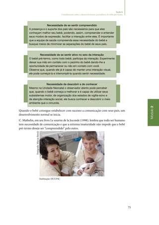 75
Módulo2
Seção 6
Considerações sobre o desenvolvimento psicoafetivo do bebê pré-termo
Necessidade de se sentir compreendido
A presença e o suporte dos pais são necessários para que eles
conheçam melhor seu bebê, podendo, assim, compreender e entender
seus modos de expressão, facilitar a interação entre eles. É importante
que a equipe de saúde compreenda essa necessidade do bebê e
busque meios de minimizar as separações do bebê de seus pais.
Necessidade de se sentir ativo no seio da interação
O bebê pré‑termo, como todo bebê, participa da interação. Experimente
deixar sua mão em contato com o pezinho do bebê dando‑lhe a
oportunidade de permanecer ou não em contato com você.
Observe que, quando ele já é capaz de manter uma interação visual,
ele pode começá‑la e interrompê‑la quando sentir necessidade.
Necessidade de descobrir e de conhecer
Mesmo na Unidade Neonatal o observador atento pode perceber
que, quando o bebê começa a melhorar e é capaz de utilizar seus
subsistemas motor, de organização dos estados de vigília‑sono e
de atenção‑interação social, ele busca conhecer e descobrir o meio
ambiente que o circunda.
Quando o bebê consegue estabelecer com sucesso a comunicação com seus pais, um
desenvolvimento normal se inicia.
C. Mathelin, em seu livro Le sourire de la Joconde (1998), lembra que todo ser humano
tem necessidade de comunicação e que a extrema imaturidade não impede que o bebê
pré‑termo deseje ser “compreendido” pelo outro.
Instituição: HUUFSC
Fotógrafa:MárciaBorck
 