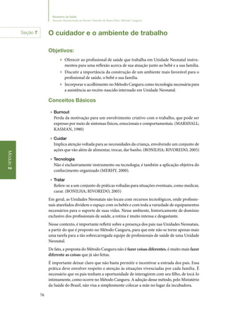 76
Módulo2
Ministério da Saúde
Atenção Humanizada ao Recém-Nascido de Baixo Peso: Método Canguru
O cuidador e o ambiente de trabalho
Objetivos:
▶▶ Oferecer ao profissional de saúde que trabalha em Unidade Neonatal instru‑
mentos para uma reflexão acerca de sua atuação junto ao bebê e a sua família.
▶▶ Discutir a importância da construção de um ambiente mais favorável para o
profissional de saúde, o bebê e sua família.
▶▶ Incorporar o acolhimento no Método Canguru como tecnologia necessária para
a assistência ao recém‑nascido internado em Unidade Neonatal.
Conceitos Básicos
▶▶ Burnout
Perda da motivação para um envolvimento criativo com o trabalho, que pode ser
expresso por meio de sintomas físicos, emocionais e comportamentais. (MARSHALL;
KASMAN, 1980)
▶▶ Cuidar
Implica atenção voltada para as necessidades da criança, envolvendo um conjunto de
ações que vão além de alimentar, trocar, dar banho. (BONILHA; RIVOREDO, 2005)
▶▶ Tecnologia
Não é exclusivamente instrumento ou tecnologia; é também a aplicação objetiva do
conhecimento organizado (MERHY, 2000).
▶▶ Tratar
Refere‑se a um conjunto de práticas voltadas para situações eventuais, como medicar,
curar. (BONILHA; RIVOREDO, 2005)
Em geral, as Unidades Neonatais são locais com recursos tecnológicos, onde profissio‑
nais atarefados dividem o espaço com os bebês e com toda a variedade de equipamentos
necessários para o suporte de suas vidas. Nesse ambiente, historicamente de domínio
exclusivo dos profissionais de saúde, a rotina é muito intensa e desgastante.
Nesse contexto, é importante refletir sobre a presença dos pais nas Unidades Neonatais,
a partir do que é proposto no Método Canguru, para que este não se torne apenas mais
uma tarefa para a tão sobrecarregada equipe de profissionais de saúde de uma Unidade
Neonatal.
De fato, a proposta do Método Canguru não é fazer coisas diferentes, é muito mais fazer
diferente as coisas que já são feitas.
É importante deixar claro que não basta permitir e incentivar a entrada dos pais. Essa
prática deve envolver respeito e atenção às situações vivenciadas por cada família. É
necessário que os pais tenham a oportunidade de interagirem com seu filho, de tocá‑lo
intimamente, como ocorre no Método Canguru. A adoção desse método, pelo Ministério
da Saúde do Brasil, não visa a simplesmente colocar a mãe no lugar da incubadora.
Seção 7
 