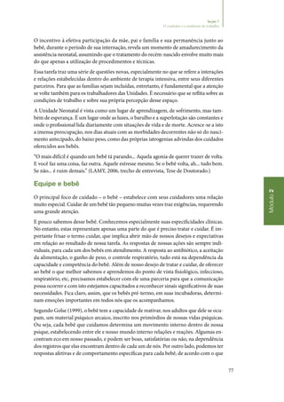 77
Módulo2
Seção 7
O cuidador e o ambiente de trabalho
O incentivo à efetiva participação da mãe, pai e família e sua permanência junto ao
bebê, durante o período de sua internação, revela um momento de amadurecimento da
assistência neonatal, assumindo que o tratamento do recém‑nascido envolve muito mais
do que apenas a utilização de procedimentos e técnicas.
Essa tarefa traz uma série de questões novas, especialmente no que se refere a interações
e relações estabelecidas dentro do ambiente de terapia intensiva, entre seus diferentes
parceiros. Para que as famílias sejam incluídas, entretanto, é fundamental que a atenção
se volte também para os trabalhadores das Unidades. É necessário que se reflita sobre as
condições de trabalho e sobre sua própria percepção desse espaço.
A Unidade Neonatal é vista como um lugar de aprendizagem, de sofrimento, mas tam‑
bém de esperança. É um lugar onde as luzes, o barulho e a superlotação são constantes e
onde o profissional lida diariamente com situações de vida e de morte. Acresce‑se a isto
a imensa preocupação, nos dias atuais com as morbidades decorrentes não só do nasci‑
mento antecipado, do baixo peso, como das próprias iatrogenias advindas dos cuidados
oferecidos aos bebês.
“O mais difícil é quando um bebê tá parando... Aquela agonia de querer trazer de volta.
E você faz uma coisa, faz outra. Aquele estresse mesmo. Se o bebê volta, ah... tudo bem.
Se não... é ruim demais.” (LAMY, 2006, trecho de entrevista, Tese de Doutorado.)
Equipe e bebê
O principal foco de cuidado – o bebê – estabelece com seus cuidadores uma relação
muito especial. Cuidar de um bebê tão pequeno muitas vezes traz exigências, requerendo
uma grande atenção.
E pouco sabemos desse bebê. Conhecemos especialmente suas especificidades clínicas.
No entanto, estas representam apenas uma parte do que é preciso tratar e cuidar. É im‑
portante frisar o termo cuidar, que implica abrir mão de nossos desejos e expectativas
em relação ao resultado de nossa tarefa. As respostas de nossas ações são sempre indi‑
viduais, para cada um dos bebês em atendimento. A resposta ao antibiótico, a aceitação
da alimentação, o ganho de peso, o controle respiratório, tudo está na dependência da
capacidade e competência do bebê. Além de nosso desejo de tratar e cuidar, de oferecer
ao bebê o que melhor sabemos e aprendemos do ponto de vista fisiológico, infeccioso,
respiratório, etc, precisamos estabelecer com ele uma parceria para que a comunicação
possa ocorrer e com isto estejamos capacitados a reconhecer sinais significativos de suas
necessidades. Fica claro, assim, que os bebês pré‑termo, em suas incubadoras, determi‑
nam emoções importantes em todos nós que os acompanhamos.
Segundo Golse (1999), o bebê tem a capacidade de reativar, nos adultos que dele se ocu‑
pam, um material psíquico arcaico, inscrito nos primórdios de nossas vidas psíquicas.
Ou seja, cada bebê que cuidamos determina um movimento interno dentro de nossa
psique, estabelecendo entre ele e nosso mundo interno relações e reações. Algumas en‑
contram eco em nosso passado, e podem ser boas, satisfatórias ou não, na dependência
dos registros que elas encontram dentro de cada um de nós. Por outro lado, podemos ter
respostas afetivas e de comportamento específicas para cada bebê, de acordo com o que
 