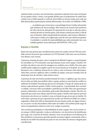78
Módulo2
Ministério da Saúde
Atenção Humanizada ao Recém-Nascido de Baixo Peso: Método Canguru
sentimos frente a sua face, seus movimentos, expressões corporais, bem como em função
de seu quadro clínico. Assim, é um grande desafio para os profissionais de saúde fazer
contato com os bebês quando se cuida de vários bebês ao mesmo tempo, pois cada um
deles desencadeia representações mentais diferenciadas. De acordo com Mathelin (1999),
… os pediatras que vieram para a neonatologia foram trazidos pela paixão
pela medicina de alta tecnologia. Pelo interesse de estarem bem próximos
da vida e da morte, pelo gosto de superação de si em que se sabe que, para a
mínima decisão ou mínimo gesto, cada minuto contará para salvar a vida de
um ser humano. Nada está garantido de antemão, cada criança é diferente e
coloca para o médico um enigma que o põe de novo, por inteiro,em questão.
A seriedade e o sentido de responsabilidade que cada reanimador traz a seu
trabalho ganham nossa admiração (MATHELIN, 1999, p. 82).
Equipe e família
Quem são essas pessoas que convidamos para entrar em contato conosco? Há uma varie‑
dade enorme de pessoas que recebemos na UTI Neonatal. Cada uma com sua história,
seus desejos, suas crenças.
A presença constante dos pais, como é a proposta do Método Canguru, e sua participação
em atividades na UTI estimulam uma aproximação maior entre equipe e família. Por
um lado, isto oferece uma série de vantagens nos cuidados com os bebês. Por outro, gera
conflitos pelas exigências surgidas a partir de sua permanência no hospital. Ao se fami‑
liarizarem com o ambiente, deixam de ser visitas e cada vez buscam mais informações.
Além disso, exercem vigilância sobre o trabalho da equipe, como por exemplo, hora da
medicação, hora de entrada e saída, dentre outros.
A presença da mãe sem horário predeterminado de visita e a vigilância que esta exerce,
não só sobre seu bebê, mas também sobre a equipe, podem ser uma fonte de conflito no
ambiente da Unidade Neonatal que precisa ser manejada. O tempo de contato pode ser
intenso, especialmente quando o bebê é muito pequeno. A proximidade deve envolver
o cuidado, conversas sobre necessidades e preferências do bebê. Mas uma aproximação
pessoal, conduzindo a certa intimidade, pode acabar dificultando a relação. Não deve ser
esquecido que existe uma relação especial entre equipe e família onde aspectos pessoais
da primeira não devem ser trazidos à cena em função do que provocam na família. De
outro lado, a presença do pai responsável de acordo com Winnicott (2006) em cuidar e
resguardar a díade mãe‑bebê no desempenho de suas funções, pode, em alguns momen‑
tos, ser porta‑voz dos desconfortos observados da mulher. Isto também pode surgir de
outros acompanhantes maternos como avós, amigos ou parentes.
Tais ocorrências predispõem à vulnerabilidade de toda a equipe. Isso ocorre muitas ve‑
zes porque é dificil responder a todas as solicitações e em decorrência da identificação
que surge com a história da família. Quantas vezes nos perdemos em lembranças de
fatos familiares ou de pessoas queridas quando escutamos alguém comentando sobre a
família de um bebê? Sem dúvida isso pode ser um novo fator de estresse e desgaste para
o profissional.
 
