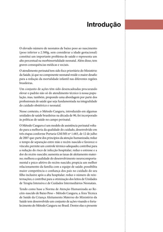 Introdução
O elevado número de neonatos de baixo peso ao nascimento
(peso inferior a 2.500g, sem considerar a idade gestacional)
constitui um importante problema de saúde e representa um
alto percentual na morbimortalidade neonatal. Além disso, tem
graves consequências médicas e sociais.
O atendimento perinatal tem sido foco prioritário do Ministério
da Saúde, já que no componente neonatal reside o maior desafio
para a redução da mortalidade infantil nas diferentes regiões
brasileiras.
Um conjunto de ações têm sido desencadeadas procurando
elevar o padrão não só do atendimento técnico à nossa popu‑
lação, mas, também, propondo uma abordagem por parte dos
profissionais de saúde que seja fundamentada na integralidade
do cuidado obstétrico e neonatal.
Nesse contexto, o Método Canguru, introduzido em algumas
unidades de saúde brasileiras na década de 90, foi incorporado
às políticas de saúde no campo perinatal.
O Método Canguru é um modelo de assistência perinatal volta‑
do para a melhoria da qualidade do cuidado, desenvolvido em
três etapas conforme Portaria GM/MS nº 1.683, de 12 de julho
de 2007 que: parte dos princípios da atenção humanizada; reduz
o tempo de separação entre mãe e recém‑nascido e favorece o
vínculo; permite um controle térmico adequado; contribui para
a redução do risco de infecção hospitalar; reduz o estresse e a
dor do recém-nascido; aumenta as taxas de aleitamento mater‑
no; melhora a qualidade do desenvolvimento neurocomporta‑
mental e psico‑afetivo do recém‑nascido; propicia um melhor
relacionamento da família com a equipe de saúde; possibilita
maior competência e confiança dos pais no cuidado do seu
filho inclusive após a alta hospitalar; reduz o número de rein‑
ternações; e contribui para a otimização dos leitos de Unidades
de Terapia Intensiva e de Cuidados Intermediários Neonatais.
Tendo como base a Norma de Atenção Humanizada ao Re‑
cém‑nascido de Baixo Peso – Método Canguru, a Área Técnica
de Saúde da Criança Aleitamento Materno do Ministério da
Saúde tem desenvolvido um conjunto de ações visando o forta‑
lecimento do Método Canguru no Brasil. Dentre elas o presente
 