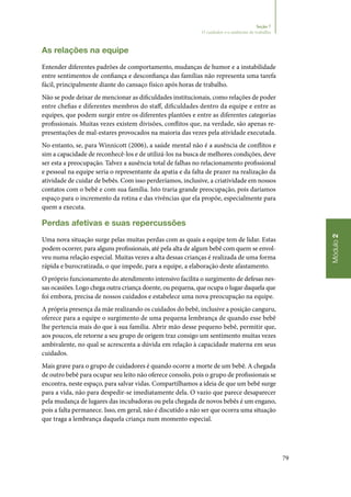 79
Módulo2
Seção 7
O cuidador e o ambiente de trabalho
As relações na equipe
Entender diferentes padrões de comportamento, mudanças de humor e a instabilidade
entre sentimentos de confiança e desconfiança das famílias não representa uma tarefa
fácil, principalmente diante do cansaço físico após horas de trabalho.
Não se pode deixar de mencionar as dificuldades institucionais, como relações de poder
entre chefias e diferentes membros do staff, dificuldades dentro da equipe e entre as
equipes, que podem surgir entre os diferentes plantões e entre as diferentes categorias
profissionais. Muitas vezes existem divisões, conflitos que, na verdade, são apenas re‑
presentações de mal‑estares provocados na maioria das vezes pela atividade executada.
No entanto, se, para Winnicott (2006), a saúde mental não é a ausência de conflitos e
sim a capacidade de reconhecê‑los e de utilizá‑los na busca de melhores condições, deve
ser esta a preocupação. Talvez a ausência total de falhas no relacionamento profissional
e pessoal na equipe seria o representante da apatia e da falta de prazer na realização da
atividade de cuidar de bebês. Com isso perderíamos, inclusive, a criatividade em nossos
contatos com o bebê e com sua família. Isto traria grande preocupação, pois daríamos
espaço para o incremento da rotina e das vivências que ela propõe, especialmente para
quem a executa.
Perdas afetivas e suas repercussões
Uma nova situação surge pelas muitas perdas com as quais a equipe tem de lidar. Estas
podem ocorrer, para alguns profissionais, até pela alta de algum bebê com quem se envol‑
veu numa relação especial. Muitas vezes a alta dessas crianças é realizada de uma forma
rápida e burocratizada, o que impede, para a equipe, a elaboração deste afastamento.
O próprio funcionamento do atendimento intensivo facilita o surgimento de defesas nes‑
sas ocasiões. Logo chega outra criança doente, ou pequena, que ocupa o lugar daquela que
foi embora, precisa de nossos cuidados e estabelece uma nova preocupação na equipe.
A própria presença da mãe realizando os cuidados do bebê, inclusive a posição canguru,
oferece para a equipe o surgimento de uma pequena lembrança de quando esse bebê
lhe pertencia mais do que à sua família. Abrir mão desse pequeno bebê, permitir que,
aos poucos, ele retorne a seu grupo de origem traz consigo um sentimento muitas vezes
ambivalente, no qual se acrescenta a dúvida em relação à capacidade materna em seus
cuidados.
Mais grave para o grupo de cuidadores é quando ocorre a morte de um bebê. A chegada
de outro bebê para ocupar seu leito não oferece consolo, pois o grupo de profissionais se
encontra, neste espaço, para salvar vidas. Compartilhamos a ideia de que um bebê surge
para a vida, não para despedir‑se imediatamente dela. O vazio que parece desaparecer
pela mudança de lugares das incubadoras ou pela chegada de novos bebês é um engano,
pois a falta permanece. Isso, em geral, não é discutido a não ser que ocorra uma situação
que traga a lembrança daquela criança num momento especial.
 