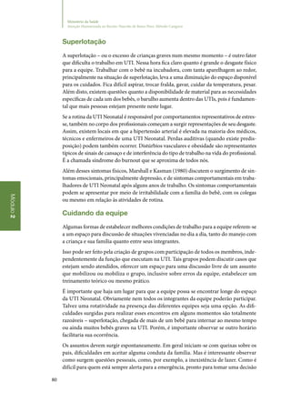 80
Módulo2
Ministério da Saúde
Atenção Humanizada ao Recém-Nascido de Baixo Peso: Método Canguru
Superlotação
A superlotação – ou o excesso de crianças graves num mesmo momento – é outro fator
que dificulta o trabalho em UTI. Nessa hora fica claro quanto é grande o desgaste físico
para a equipe. Trabalhar com o bebê na incubadora, com tanta aparelhagem ao redor,
principalmente na situação de superlotação, leva a uma diminuição do espaço disponível
para os cuidados. Fica difícil aspirar, trocar fralda, gavar, cuidar da temperatura, pesar.
Além disto, existem questões quanto a disponibilidade de material para as necessidades
específicas de cada um dos bebês, o barulho aumenta dentro das UTIs, pois é fundamen‑
tal que mais pessoas estejam presente neste lugar.
Se a rotina da UTI Neonatal é responsável por comportamentos representativos de estres‑
se, também no corpo dos profissionais começam a surgir representações de seu desgaste.
Assim, existem locais em que a hipertensão arterial é elevada na maioria dos médicos,
técnicos e enfermeiros de uma UTI Neonatal. Perdas auditivas (quando existe predis‑
posição) podem também ocorrer. Distúrbios vasculares e obesidade são representantes
típicos de sinais de cansaço e de interferência do tipo de trabalho na vida do profissional.
É a chamada síndrome do burnout que se aproxima de todos nós.
Além desses sintomas físicos, Marshall e Kasman (1980) discutem o surgimento de sin‑
tomas emocionais, principalmente depressão, e de sintomas comportamentais em traba‑
lhadores de UTI Neonatal após alguns anos de trabalho. Os sintomas comportamentais
podem se apresentar por meio de irritabilidade com a família do bebê, com os colegas
ou mesmo em relação às atividades de rotina.
Cuidando da equipe
Algumas formas de estabelecer melhores condições de trabalho para a equipe referem‑se
a um espaço para discussão de situações vivenciadas no dia a dia, tanto do manejo com
a criança e sua família quanto entre seus integrantes.
Isso pode ser feito pela criação de grupos com participação de todos os membros, inde‑
pendentemente da função que executam na UTI. Tais grupos podem discutir casos que
estejam sendo atendidos, oferecer um espaço para uma discussão livre de um assunto
que mobilizou ou mobiliza o grupo, inclusive sobre erros da equipe, estabelecer um
treinamento teórico ou mesmo prático.
É importante que haja um lugar para que a equipe possa se encontrar longe do espaço
da UTI Neonatal. Obviamente nem todos os integrantes da equipe poderão participar.
Talvez uma rotatividade na presença das diferentes equipes seja uma opção. As difi‑
culdades surgidas para realizar esses encontros em alguns momentos são totalmente
razoáveis – superlotação, chegada de mais de um bebê para internar ao mesmo tempo
ou ainda muitos bebês graves na UTI. Porém, é importante observar se outro horário
facilitaria sua ocorrência.
Os assuntos devem surgir espontaneamente. Em geral iniciam‑se com queixas sobre os
pais, dificuldades em aceitar alguma conduta da família. Mas é interessante observar
como surgem questões pessoais, como, por exemplo, a inexistência de lazer. Como é
difícil para quem está sempre alerta para a emergência, pronto para tomar uma decisão
 