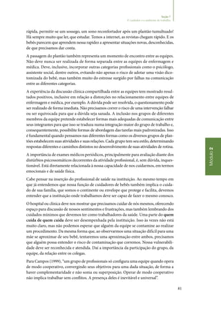 81
Módulo2
Seção 7
O cuidador e o ambiente de trabalho
rápida, permitir‑se um sossego, um sono reconfortador após um plantão tumultuado!
Há sempre muito que ler, que estudar. Temos a internet, as revistas chegam rápido. E os
bebês parecem que aprendem nessa rapidez a apresentar situações novas, desconhecidas,
de que precisamos dar conta.
A passagem do plantão também representa um momento de encontro entre as equipes.
Não deve nunca ser realizada de forma separada entre as equipes de enfermagem e
médica. Deve, inclusive, incorporar outras categorias profissionais como o psicólogo,
assistente social, dentre outros, evitando não apenas o risco de adotar uma visão dico‑
tomizada do bebê, mas também muito do estresse surgido por falhas na comunicação
entre as diferentes categorias.
A experiência da discussão clínica compartilhada entre as equipes tem mostrado resul‑
tados positivos, inclusive em relação a distorções no relacionamento entre equipes de
enfermagem e médica, por exemplo. A dúvida pode ser resolvida, o questionamento pode
ser realizado de forma imediata. Não precisamos correr o risco de uma intervenção falhar
ou ser equivocada para que a dúvida seja sanada. A inclusão nos grupos de diferentes
membros da equipe pretende estabelecer formas mais adequadas de comunicação entre
seus integrantes para que isso se traduza numa integração maior do grupo de trabalho e,
consequentemente, possibilite formas de abordagem das tarefas mais padronizadas. Isso
é fundamental quando pensamos nas diferentes formas como os diversos grupos de plan‑
tões estabelecem suas atividades e suas relações. Cada grupo tem seu estilo, determinando
respostas diferentes e caminhos distintos no desenvolvimento de suas atividades de rotina.
A importância de exames médicos periódicos, principalmente para avaliação diante dos
distúrbios psicossomáticos decorrentes da atividade profissional, é, sem dúvida, inques‑
tionável. Está diretamente relacionada à nossa capacidade de nos cuidarmos, em termos
emocionais e de saúde física.
Cabe pensar na inserção do profissional de saúde na instituição. Ao mesmo tempo em
que já entendemos que nossa função de cuidadores de bebês também implica o cuida‑
do de sua família, que somos o continente ou envelope que protege e facilita, devemos
entender que a instituição onde trabalhamos deve ser capaz de fazer o mesmo conosco.
O hospital ou clínica deve nos mostrar que precisamos cuidar de nós mesmos, oferecendo
espaço para discussão de nossos sentimentos e frustrações, mas também lembrando dos
cuidados mínimos que devemos ter como trabalhadores da saúde. Uma parte do quem
cuida de quem cuida deve ser desempenhada pela instituição. Isso às vezes não está
muito claro, mas não podemos esperar que alguém da equipe se contamine ao realizar
um procedimento. Da mesma forma que, ao observarmos uma situação difícil para uma
mãe se aproximar de seu bebê, tentaremos uma aproximação entre ambos, precisamos
que alguém possa entender o risco de contaminação que corremos. Nossa vulnerabili‑
dade deve ser reconhecida e atendida. Daí a importância da participação do grupo, da
equipe, da relação entre os colegas.
Para Campos (1999), “um grupo de profissionais só configura uma equipe quando opera
de modo cooperativo, convergindo seus objetivos para uma dada situação, de forma a
haver complementaridade e não soma ou superposição. Operar de modo cooperativo
não implica trabalhar sem conflitos. A presença deles é inevitável e universal”.
 
