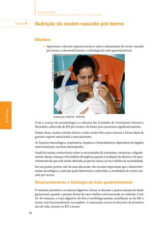 84
Ministério da Saúde
Atenção Humanizada ao Recém-Nascido de Baixo Peso: Método Canguru
Módulo3
Nutrição do recém‑nascido pré‑termo
Objetivo:
▶▶ Apresentar e discutir aspectos técnicos sobre a alimentação do recém‑nascido
pré‑termo, o desenvolvimento e a fisiologia do trato gastrointestinal.
Instituição HMON- SMS/RJ
Com o avanço da neonatologia e o advento das Unidades de Tratamento Intensivo
Neonatal a sobrevida de RN pré‑termo e de baixo peso aumentou significativamente.
Diante disso, muitos estudos foram e estão sendo feitos para nortear a forma ideal de
garantir suporte nutricional a esses pacientes.
As funções imunológica, respiratória, hepática e hemodinâmica dependem da higidez
nutricional para seu bom desempenho.
Ainda há muitas controvérsias sobre as necessidades de nutrientes, vitaminas e oligoele‑
mentos dessas crianças e há também divergência quanto à avaliação da eficácia e do apro‑
veitamento do que está sendo ofertado, já que há várias curvas e tabelas de normalidade.
Em um ponto, porém, não há mais discussão: tão ou mais importante que o desenvolvi‑
mento tecnológico, a nutrição pode determinar a sobrevida e a morbidade do recém‑nas‑
cido pré‑termo.
Desenvolvimento e fisiologia do trato gastrointestinal
O intestino primitivo, ou sistema digestivo, forma‑se durante a quarta semana de idade
gestacional, quando a porção dorsal do saco vitelino está encerrada no embrião. Com
24–26 semanas, o trato digestivo do feto é morfologicamente semelhante ao do RN a
termo, mas funcionalmente incompleto. A maturação ocorre no decorrer do primeiro
ano de vida, mesmo no RN a termo.
Fotógrafo:SuzaneMenezes
Seção 8
 