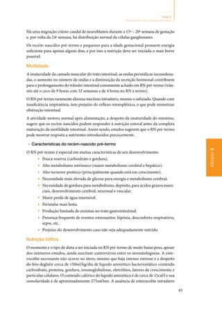 85
Módulo3
Seção 8
Nutrição do recém-nascido pré-termo
Há uma migração crânio‑caudal de neuroblastos durante a 15ª – 20ª semana de gestação
e, por volta da 24ª semana, há distribuição normal de células ganglionares.
Os recém‑nascidos pré‑termo e pequenos para a idade gestacional possuem energia
suficiente para apenas alguns dias, e por isso a nutrição deve ser iniciada o mais breve
possível.
Motilidade
A imaturidade da camada muscular do trato intestinal, as ondas peristálicas incoordena‑
das, o aumento no número de ondas e a diminuição da secreção hormonal contribuem
para o prolongamento do trânsito intestinal comumente achado em RN pré‑termo (trân‑
sito até o ceco de 9 horas com 32 semanas e de 4 horas no RN a termo).
O RN pré‑termo raramente elimina mecônio intraútero, mesmo o asfixiado. Quando com
insuficiência respiratória, tem prejuízo do reflexo retoesplênico, o que pode mimetizar
obstrução intestinal.
A atividade motora normal após alimentação, a despeito da imaturidade do intestino,
sugere que os recém‑nascidos podem responder à nutrição enteral antes da completa
maturação da motilidade intestinal. Assim sendo, estudos sugerem que o RN pré‑termo
pode mostrar resposta a nutrientes introduzidos precocemente.
▶▶ Características do recém‑nascido pré‑termo
O RN pré‑termo é especial em muitas características de seu desenvolvimento:
▶▶ Pouca reserva (carboidrato e gordura).
▶▶ Alto metabolismo intrínseco (maior metabolismo cerebral e hepático).
▶▶ Alto turnover proteico (principalmente quando está em crescimento).
▶▶ Necessidade mais elevada de glicose para energia e metabolismo cerebral.
▶▶ Necessidade de gordura para metabolismo, depósito, para ácidos graxos essen‑
ciais, desenvolvimento cerebral, neuronal e vascular.
▶▶ Maior perda de água insensível.
▶▶ Peristalse mais lenta.
▶▶ Produção limitada de enzimas no trato gastrointestinal.
▶▶ Presença frequente de eventos estressantes: hipóxia, desconforto respiratório,
sepse, etc.
▶▶ Prejuízo do desenvolvimento caso não seja adequadamente nutrido.
Nutrição trófica
O momento e o tipo de dieta a ser iniciada no RN pré‑termo de muito baixo peso, apesar
dos inúmeros estudos, ainda suscitam controvérsia entre os neonatologistas. A ente‑
rocolite necrosante não ocorre no útero, mesmo que haja intenso estresse e a despeito
do feto deglutir cerca de 150ml/kg/dia de líquido amniótico bacteriostático contendo
carboidrato, proteína, gordura, imunoglobulinas, eletrólitos, fatores de crescimento e
partículas celulares. O conteúdo calórico do líquido amniótico é de cerca de 15cal/l e sua
osmolaridade é de aproximadamente 275mOsm. A ausência de enterocolite intraútero
 