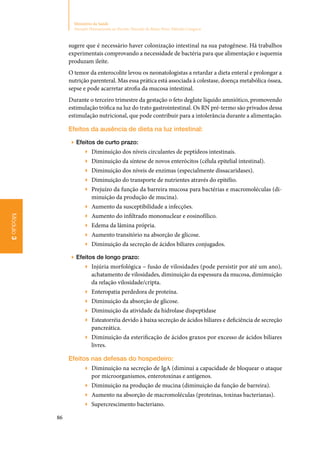 86
Ministério da Saúde
Atenção Humanizada ao Recém-Nascido de Baixo Peso: Método Canguru
Módulo3
sugere que é necessário haver colonização intestinal na sua patogênese. Há trabalhos
experimentais comprovando a necessidade de bactéria para que alimentação e isquemia
produzam ileíte.
O temor da enterocolite levou os neonatologistas a retardar a dieta enteral e prolongar a
nutrição parenteral. Mas essa prática está associada à colestase, doença metabólica óssea,
sepse e pode acarretar atrofia da mucosa intestinal.
Durante o terceiro trimestre da gestação o feto deglute líquido amniótico, promovendo
estimulação trófica na luz do trato gastrointestinal. Os RN pré‑termo são privados dessa
estimulação nutricional, que pode contribuir para a intolerância durante a alimentação.
Efeitos da ausência de dieta na luz intestinal:
▶▶ Efeitos de curto prazo:
▶▶ Diminuição dos níveis circulantes de peptídeos intestinais.
▶▶ Diminuição da síntese de novos enterócitos (célula epitelial intestinal).
▶▶ Diminuição dos níveis de enzimas (especialmente dissacaridases).
▶▶ Diminuição do transporte de nutrientes através do epitélio.
▶▶ Prejuízo da função da barreira mucosa para bactérias e macromoléculas (di‑
minuição da produção de mucina).
▶▶ Aumento da susceptibilidade a infecções.
▶▶ Aumento do infiltrado mononuclear e eosinofílico.
▶▶ Edema da lâmina própria.
▶▶ Aumento transitório na absorção de glicose.
▶▶ Diminuição da secreção de ácidos biliares conjugados.
▶▶ Efeitos de longo prazo:
▶▶ Injúria morfológica – fusão de vilosidades (pode persistir por até um ano),
achatamento de vilosidades, diminuição da espessura da mucosa, dimimuição
da relação vilosidade/cripta.
▶▶ Enteropatia perdedora de proteína.
▶▶ Diminuição da absorção de glicose.
▶▶ Diminuição da atividade da hidrolase dispeptidase
▶▶ Esteatorréia devido à baixa secreção de ácidos biliares e deficiência de secreção
pancreática.
▶▶ Diminuição da esterificação de ácidos graxos por excesso de ácidos biliares
livres.
Efeitos nas defesas do hospedeiro:
▶▶ Diminuição na secreção de IgA (diminui a capacidade de bloquear o ataque
por microorganismos, enterotoxinas e antígenos.
▶▶ Diminuição na produção de mucina (diminuição da função de barreira).
▶▶ Aumento na absorção de macromoléculas (proteínas, toxinas bacterianas).
▶▶ Supercrescimento bacteriano.
 