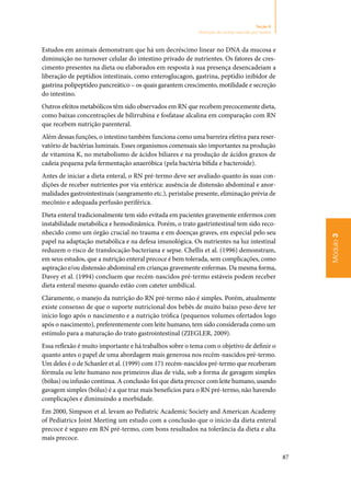 87
Módulo3
Seção 8
Nutrição do recém-nascido pré-termo
Estudos em animais demonstram que há um decréscimo linear no DNA da mucosa e
diminuição no turnover celular do intestino privado de nutrientes. Os fatores de cres‑
cimento presentes na dieta ou elaborados em resposta à sua presença desencadeiam a
liberação de peptídios intestinais, como enteroglucagon, gastrina, peptídio inibidor de
gastrina polipeptídeo pancreático – os quais garantem crescimento, motilidade e secreção
do intestino.
Outros efeitos metabólicos têm sido observados em RN que recebem precocemente dieta,
como baixas concentrações de bilirrubina e fosfatase alcalina em comparação com RN
que recebem nutrição parenteral.
Além dessas funções, o intestino também funciona como uma barreira efetiva para reser‑
vatório de bactérias luminais. Esses organismos comensais são importantes na produção
de vitamina K, no metabolismo de ácidos biliares e na produção de ácidos graxos de
cadeia pequena pela fermentação anaeróbica (pela bactéria bífida e bacteroide).
Antes de iniciar a dieta enteral, o RN pré‑termo deve ser avaliado quanto às suas con‑
dições de receber nutrientes por via entérica: ausência de distensão abdominal e anor‑
malidades gastrointestinais (sangramento etc.), peristalse presente, eliminação prévia de
mecônio e adequada perfusão periférica.
Dieta enteral tradicionalmente tem sido evitada em pacientes gravemente enfermos com
instabilidade metabólica e hemodinâmica. Porém, o trato gastrintestinal tem sido reco‑
nhecido como um órgão crucial no trauma e em doenças graves, em especial pelo seu
papel na adaptação metabólica e na defesa imunológica. Os nutrientes na luz intestinal
reduzem o risco de translocação bacteriana e sepse. Chellis et al. (1996) demonstram,
em seus estudos, que a nutrição enteral precoce é bem tolerada, sem complicações, como
aspiração e/ou distensão abdominal em crianças gravemente enfermas. Da mesma forma,
Davey et al. (1994) concluem que recém‑nascidos pré‑termo estáveis podem receber
dieta enteral mesmo quando estão com cateter umbilical.
Claramente, o manejo da nutrição do RN pré‑termo não é simples. Porém, atualmente
existe consenso de que o suporte nutricional dos bebês de muito baixo peso deve ter
início logo após o nascimento e a nutrição trófica (pequenos volumes ofertados logo
após o nascimento), preferentemente com leite humano, tem sido considerada como um
estímulo para a maturação do trato gastrointestinal (ZIEGLER, 2009).
Essa reflexão é muito importante e há trabalhos sobre o tema com o objetivo de definir o
quanto antes o papel de uma abordagem mais generosa nos recém‑nascidos pré‑termo.
Um deles é o de Schanler et al. (1999) com 171 recém‑nascidos pré‑termo que receberam
fórmula ou leite humano nos primeiros dias de vida, sob a forma de gavagem simples
(bólus) ou infusão contínua. A conclusão foi que dieta precoce com leite humano, usando
gavagem simples (bólus) é a que traz mais benefícios para o RN pré‑termo, não havendo
complicações e diminuindo a morbidade.
Em 2000, Simpson et al. levam ao Pediatric Academic Society and American Academy
of Pediatrics Joint Meeting um estudo com a conclusão que o início da dieta enteral
precoce é seguro em RN pré‑termo, com bons resultados na tolerância da dieta e alta
mais precoce.
 