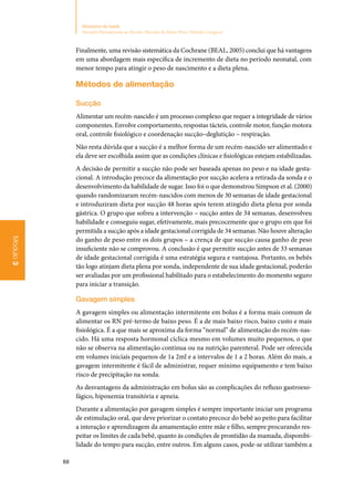 88
Ministério da Saúde
Atenção Humanizada ao Recém-Nascido de Baixo Peso: Método Canguru
Módulo3
Finalmente, uma revisão sistemática da Cochrane (BEAL, 2005) conclui que há vantagens
em uma abordagem mais específica de incremento de dieta no período neonatal, com
menor tempo para atingir o peso de nascimento e a dieta plena.
Métodos de alimentação
Sucção
Alimentar um recém‑nascido é um processo complexo que requer a integridade de vários
componentes. Envolve comportamento, respostas tácteis, controle motor, função motora
oral, controle fisiológico e coordenação sucção–deglutição – respiração.
Não resta dúvida que a sucção é a melhor forma de um recém‑nascido ser alimentado e
ela deve ser escolhida assim que as condições clínicas e fisiológicas estejam estabilizadas.
A decisão de permitir a sucção não pode ser baseada apenas no peso e na idade gesta‑
cional. A introdução precoce da alimentação por sucção acelera a retirada da sonda e o
desenvolvimento da habilidade de sugar. Isso foi o que demonstrou Simpson et al. (2000)
quando randomizaram recém‑nascidos com menos de 30 semanas de idade gestacional
e introduziram dieta por sucção 48 horas após terem atingido dieta plena por sonda
gástrica. O grupo que sofreu a intervenção – sucção antes de 34 semanas, desenvolveu
habilidade e conseguiu sugar, efetivamente, mais precocemente que o grupo em que foi
permitida a sucção após a idade gestacional corrigida de 34 semanas. Não houve alteração
do ganho de peso entre os dois grupos – a crença de que sucção causa ganho de peso
insuficiente não se comprovou. A conclusão é que permitir sucção antes de 33 semanas
de idade gestacional corrigida é uma estratégia segura e vantajosa. Portanto, os bebês
tão logo atinjam dieta plena por sonda, independente de sua idade gestacional, poderão
ser avaliadas por um profissional habilitado para o estabelecimento do momento seguro
para iniciar a transição.
Gavagem simples
A gavagem simples ou alimentação intermitente em bolus é a forma mais comum de
alimentar os RN pré‑termo de baixo peso. É a de mais baixo risco, baixo custo e mais
fisiológica. É a que mais se aproxima da forma “normal” de alimentação do recém‑nas‑
cido. Há uma resposta hormonal cíclica mesmo em volumes muito pequenos, o que
não se observa na alimentação contínua ou na nutrição parenteral. Pode ser oferecida
em volumes iniciais pequenos de 1a 2ml e a intervalos de 1 a 2 horas. Além do mais, a
gavagem intermitente é fácil de administrar, requer mínimo equipamento e tem baixo
risco de precipitação na sonda.
As desvantagens da administração em bolus são as complicações do refluxo gastroeso‑
fágico, hipoxemia transitória e apneia.
Durante a alimentação por gavagem simples é sempre importante iniciar um programa
de estimulação oral, que deve priorizar o contato precoce do bebê ao peito para facilitar
a interação e aprendizagem da amamentação entre mãe e filho, sempre procurando res‑
peitar os limites de cada bebê, quanto às condições de prontidão da mamada, disponibi‑
lidade do tempo para sucção, entre outros. Em alguns casos, pode‑se utilizar também a
 