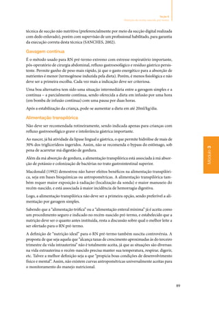 89
Módulo3
Seção 8
Nutrição do recém-nascido pré-termo
técnica de sucção não nutritiva (preferencialmente por meio da sucção digital realizada
com dedo enluvado), porém com supervisão de um profissional habilitado, para garantia
da execução correta desta técnica (SANCHES, 2002).
Gavagem contínua
É o método usado para RN pré‑termo extremo com estresse respiratório importante,
pós‑operatório de cirurgia abdominal, refluxo gastroesofágico e resíduo gástrico persis‑
tente. Permite ganho de peso mais rápido, já que o gasto energético para a absorção de
nutrientes é menor (termogênese induzida pela dieta). Porém, é menos fisiológica e não
deve ser a primeira escolha. Cada vez mais a indicação deve ser criteriosa.
Uma boa alternativa tem sido uma situação intermediária entre a gavagem simples e a
contínua – a parcialmente contínua, sendo oferecida a dieta em infusão por uma hora
(em bomba de infusão contínua) com uma pausa por duas horas.
Após a estabilização da criança, pode‑se aumentar a dieta em até 20ml/kg/dia.
Alimentação transpilórica
Não deve ser recomendada rotineiramente, sendo indicada apenas para crianças com
refluxo gastroesofágico grave e intolerância gástrica importante.
Ao nascer, já há atividade da lipase lingual e gástrica, o que permite hidrólise de mais de
30% dos triglicerídeos ingeridos. Assim, não se recomenda o bypass do estômago, sob
pena de acarretar má digestão de gordura.
Além da má absorção de gordura, a alimentação transpilórica está associada à má absor‑
ção de potássio e colonização de bactérias no trato gastrointestinal superior.
Macdonald (1992) demostrou não haver efeitos benéficos na alimentação transpilóri‑
ca, seja em bases bioquímicas ou antropométricas. A alimentação transpilórica tam‑
bém requer maior exposição à radiação (localização da sonda) e maior manuseio do
recém‑nascido, e está associada à maior incidência de hemorragia digestiva.
Logo, a alimentação transpilórica não deve ser a primeira opção, sendo preferível a ali‑
mentação por gavagem simples.
Sabendo que a “alimentação trófica” ou a “alimentação enteral mínima” já é aceita como
um procedimento seguro e indicado no recém‑nascido pré‑termo, e estabelecido que a
nutrição deve ser o quanto antes instituída, resta a discussão sobre qual o melhor leite a
ser ofertado para o RN pré‑termo.
A definição de “nutrição ideal” para o RN pré‑termo também suscita controvérsia. A
proposta de que seja aquela que “alcança taxas de crescimento aproximadas às do terceiro
trimestre da vida intrauterina” não é totalmente aceita, já que as situações são diversas:
na vida extrauterina o recém‑nascido precisa manter sua temperatura, respirar, digerir,
etc. Talvez a melhor definição seja a que “propicia boas condições de desenvolvimento
físico e mental”. Assim, não existem curvas antropométricas universalmente aceitas para
o monitoramento do manejo nutricional.
 