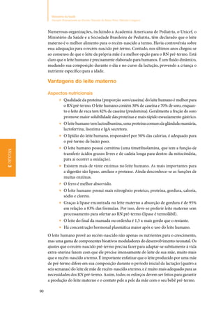 90
Ministério da Saúde
Atenção Humanizada ao Recém-Nascido de Baixo Peso: Método Canguru
Módulo3
Numerosas organizações, incluindo a Academia Americana de Pediatria, o Unicef, o
Ministério da Saúde e a Sociedade Brasileira de Pediatria, têm declarado que o leite
materno é o melhor alimento para o recém‑nascido a termo. Havia controvérsia sobre
essa adequação para o recém‑nascido pré‑termo. Contudo, nos últimos anos chegou‑se
ao consenso de que o leite da própria mãe é a melhor opção para o RN pré‑termo. Está
claro que o leite humano é precisamente elaborado para humanos. É um fluido dinâmico,
mudando sua composição durante o dia e no curso da lactação, provendo a criança o
nutriente específico para a idade.
Vantagens do leite materno
Aspectos nutricionais
▶▶ Qualidade da proteína (proporção soro/caseína) do leite humano é melhor para
o RN pré‑termo. O leite humano contém 30% de caseína e 70% de soro, enquan‑
to o leite de vaca tem 82% de caseína (predomina). Geralmente a fração de soro
promove maior solubilidade das proteínas e mais rápido esvaziamento gástrico.
▶▶ O leite humano tem lactoalbumina, uma proteína comum da glândula mamária,
lactoferrina, lisozima e IgA secretora.
▶▶ O lipídio do leite humano, responsável por 50% das calorias, é adequado para
o pré‑termo de baixo peso.
▶▶ O leite humano possui carnitina (uma timetilnolamina, que tem a função de
transferir ácidos graxos livres e de cadeia longa para dentro da mitocôndria,
para aí ocorrer a oxidação).
▶▶ Existem mais de vinte enzimas no leite humano. As mais importantes para
a digestão são lipase, amilase e protease. Ainda desconhece‑se as funções de
muitas enzimas.
▶▶ O ferro é melhor absorvido.
▶▶ O leite humano possui mais nitrogênio proteico, proteína, gordura, caloria,
sódio e cloreto.
▶▶ Graças à lipase encontrada no leite materno a absorção de gordura é de 95%
em relação a 83% das fórmulas. Por isso, deve‑se preferir leite materno sem
processamento para ofertar ao RN pré‑termo (lipase é termolábil).
▶▶ O leite do final da mamada ou ordenha é 1,5 x mais gordo que o restante.
▶▶ Há concentração hormonal plasmática maior após o uso do leite humano.
O leite humano provê ao recém‑nascido não apenas os nutrientes para o crescimento,
mas uma gama de componentes bioativos moduladores do desenvolvimento neonatal. Os
ajustes que o recém‑nascido pré‑termo precisa fazer para adaptar‑se subitamente à vida
extra‑uterina fazem com que ele precise imensamente do leite de sua mãe, muito mais
que o recém‑nascido a termo. É importante enfatizar que o leite produzido por uma mãe
de pré‑termo difere em sua composição durante o período inicial da lactação (quatro a
seis semanas) do leite de mãe de recém‑nascido a termo, e é muito mais adequado para as
necessidades dos RN pré‑termo. Assim, todos os esforços devem ser feitos para garantir
a produção do leite materno e o contato pele a pele da mãe com o seu bebê pré‑termo.
 