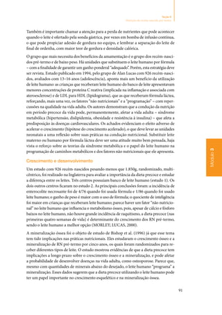 91
Módulo3
Seção 8
Nutrição do recém-nascido pré-termo
Também é importante chamar a atenção para a perda de nutrientes que pode acontecer
quando o leite é ofertado pela sonda gástrica, por vezes em bomba de infusão contínua,
o que pode propiciar adesão de gordura no equipo, e lembrar a separação do leite de
final de ordenha, com maior teor de gordura e densidade calórica.
O grupo que mais necessita dos benefícios da amamentação é o grupo dos recém‑nasci‑
dos pré‑termo e de baixo peso. Há unidades que substituem o leite humano por fórmula
– com a finalidade de garantir um ganho ponderal “adequado”. Porém, esta estratégia deve
ser revista. Estudo publicado em 1994, pelo grupo de Alan Lucas com 926 recém‑nasci‑
dos, avaliados com 13–16 anos (adolescência), aponta mais um benefício da utilização
de leite humano: as crianças que receberam leite humano do banco de leite apresentavam
menores concentrações de proteína C reativa (implicada na inflamação e associada com
ateroesclerose) e de LDL para HDL (lipidograma), que as que receberam fórmula láctea,
reforçando, mais uma vez, os fatores “não nutricionais” e a “programação” – com reper‑
cussões na qualidade na vida adulta. Os autores demonstram que a condução da nutrição
em período precoce da vida pode, permanentemente, afetar a vida adulta – síndrome
metabólica (hipertensão, dislipidemia, obesidade e resistência à insulina) – que afeta a
predisposição às doenças cardiovasculares. Os achados evidenciam o efeito adverso de
acelerar o crescimento (hipótese do crescimento acelerado), o que deve levar as unidades
neonatais a uma reflexão sobre suas práticas na condução nutricional. Substituir leite
materno ou humano por fórmula láctea deve ser uma atitude muito bem pensada, haja
vista o reforço sobre as teorias da síndrome metabólica e o papel do leite humano na
programação de caminhos metabólicos e dos fatores não nutricionais que ele apresenta.
Crescimento e desenvolvimento
Um estudo com 926 recém‑nascidos pesando menos que 1.850g, randomizado, multi‑
cêntrico, foi realizado na Inglaterra para avaliar a importância da dieta precoce e estudar
a diferença entre os leites. Três centros possuíam banco de leite humano (estudo 1). Os
dois outros centros ficaram no estudo 2. As principais conclusões foram: a incidência de
enterocolite necrosante foi de 4/76 quando foi usada fórmula e 1/86 quando foi usado
leite humano; o ganho de peso é maior com o uso de fórmula; o quociente de inteligência
foi maior em crianças que receberam leite humano; parece haver um fator “não nutricio‑
nal” no leite humano que influencia o metabolismo ósseo, pois, apesar de cálcio e fósforo
baixos no leite humano, não houve grande incidência de raquitismo, a dieta precoce (nas
primeiras quatro semanas de vida) é determinante do crescimento dos RN pré‑termo,
sendo o leite humano a melhor opção (MORLEY; LUCAS, 2000).
A mineralização óssea foi o objeto de estudo de Bishop et al. (1996) já que esse tema
tem tido implicações nas práticas nutricionais. Eles estudaram o crescimento ósseo e a
mineralização de RN pré‑termo por cinco anos, os quais foram randomizados para re‑
ceber diferentes tipos de leite. O estudo mostrou evidências de que a dieta precoce tem
implicações a longo prazo sobre o crescimento ósseo e a mineralização, e pode afetar
a probabilidade de desenvolver doenças na vida adulta, como osteoporose. Parece que,
mesmo com quantidades de minerais abaixo do desejado, o leite humano “programa” a
mineralização. Esses dados sugerem que a dieta precoce utilizando o leite humano pode
ter um papel importante no crescimento esquelético e na mineralização óssea.
 