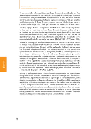92
Ministério da Saúde
Atenção Humanizada ao Recém-Nascido de Baixo Peso: Método Canguru
Módulo3
Os maiores estudos sobre nutrição e neurodesenvolvimento foram liderados por Alan
Lucas, um pesquisador inglês que coordena cinco centros de neonatologia em muitos
trabalhos sobre nutrição. Em 1989, ele testou a influência da dieta precoce no neurode‑
senvolvimento e concluiu que a dieta durante as primeiras semanas de vida tem um efeito
significativo no status do desenvolvimento com nove meses de vida. Parece que logo após
o nascimento há um período “crítico” para o manejo nutricional (LUCAS et al., 1989).
Em 1990, o grupo de Alan Lucas publicou dois trabalhos, ambos sobre a importância
da dieta precoce e suas repercussões no desenvolvimento intelectual no futuro. O gru‑
po estudado não apresentava diferenças clínicas, sociais ou demográficas. São estudos
multicêntricos e randomizados. Ambos enfatizam a importância da dieta precoce, em
“período crítico”, para o desenvolvimento futuro. Em nenhum dos dois estudos houve
aumento da incidência de enterocolite necrosante (LUCAS, 1990; LUCAS et al., 1990).
Em 1992, o mesmo grupo publicou outro estudo, com os mesmos cinco centros, avalian‑
do crianças com 7 anos e meio e 8 anos de vida. Eram 300 crianças, que foram avaliadas
com um teste de inteligência (Weschler Intelligence Scale for Children) e que receberam
leite da própria mãe por sonda gástrica nas primeiras semanas de vida, apresentando
significativamente maior quociente de inteligência (p0,0001). Essa vantagem foi asso‑
ciada à oferta de leite materno pela sonda e não ao ato de amamentar, já que as mães
que amamentaram após a alta foram excluídas do estudo, pois a amamentação é um
fator de confusão por ser “estimuladora”. Esse efeito sobre o quociente de inteligência
mostrou‑se dose‑dependente – quanto maior a alíquota recebida, melhor o desempenho
nos testes. Esses achados sugerem que o leite materno contém fatores que afetam o de‑
senvolvimento cerebral, por exemplo, ácidos graxos de cadeia longa (ômega 3 e ômega
6), além de numerosos hormônios e fatores tróficos, que podem influenciar a maturação
e o crescimento do cérebro (LUCAS et al., 1992).
Embora os resultados de muitos estudos clínicos tenham sugerido que o quociente de
inteligência é maior em crianças que recebem leite materno do que em crianças que re‑
cebem fórmula, alguns pesquisadores ainda sugerem que os fatores de confusão, como
situação socioeconômica e educação, podem acarretar vieses. Com o objetivo de observar
as diferenças na função cognitiva de crianças que receberam leite materno ou fórmula,
Anderson et al. publicaram uma metanálise em 1999. Foram encontrados 20 estudos que
preencheram os critérios de inclusão estabelecidos. A metanálise concluiu que crianças
que recebem leite materno possuem escore mais alto na avaliação da função cognitiva do
que as que receberam fórmula, e que nos recém‑nascidos de baixo peso essa diferença é
mais marcante quando comparada com recém‑nascidos de peso normal.
 