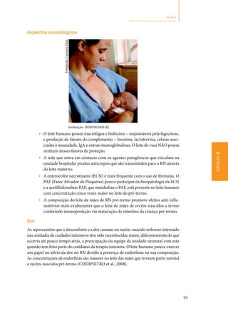 93
Módulo3
Seção 8
Nutrição do recém-nascido pré-termo
Aspectos imunológicos
Instituição: IMMFM/SMS-RJ
▶▶ O leite humano possui macrófagos e linfócitos – responsáveis pela fagocitose,
e produção de fatores do complemento – lisozima, lactoferrina, células asso‑
ciadas à imunidade, IgA e outras imunoglobulinas. O leite de vaca NÃO possui
nenhum desses fatores de proteção.
▶▶ A mãe que entra em contacto com os agentes patogênicos que circulam na
unidade hospitalar produz anticorpos que são transmitidos para o RN através
do leite materno.
▶▶ A enterocolite necrotisante (ECN) é mais frequente com o uso de fórmulas. O
PAF (Fator Ativador de Plaquetas) parece participar da fisiopatologia da ECN
e a acetilhidroxilase PAF, que metaboliza o PAF, está presente no leite humano
com concentração cinco vezes maior no leite do pré‑termo.
▶▶ A composição do leite de mães de RN pré‑termo promove efeitos anti‑infla‑
matórios mais exuberantes que o leite de mães de recém‑nascidos a termo
conferindo imunoproteção via maturação do intestino da criança pré‑termo.
Dor
As repercussões que o desconforto e a dor causam no recém‑nascido enfermo internado
nas unidades de cuidados intensivos têm sido reconhecidas Assim, diferentemente do que
ocorria até pouco tempo atrás, a preocupação da equipe da unidade neonatal com esta
questão tem feito parte do cotidiano da terapia intensiva. O leite humano parece exercer
um papel no alívio da dor no RN devido à presença de endorfinas na sua composição.
As concentrações de endorfinas são maiores no leite das mães que tiveram parto normal
e recém‑nascidos pré‑termo (CODIPIETRO et al., 2008).
Fotógrafa:CarmenElias
 