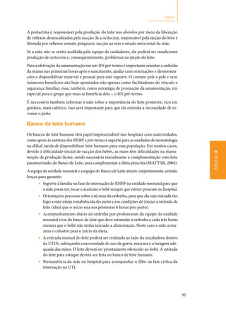 95
Módulo3
Seção 9
Aleitamento materno
A prolactina é responsável pela produção do leite nos alvéolos por meio da liberação
de reflexos desencadeados pela sucção. Já a ocitocina, responsável pela ejeção do leite é
liberada por reflexos somato‑psíquicos: sucção ao seio e estado emocional da mãe.
Se a mãe não se sentir acolhida pela equipe de cuidadores, ela poderá ter insuficiente
produção de ocitocina e, consequentemente, problemas na ejeção do leite.
Para a efetivação da amamentação em um RN pré‑termo é importante orientar a ordenha
da mama nas primeiras horas após o nascimento, ajudar com orientações e demonstra‑
ções e disponibilizar material e pessoal para este suporte. O contato pele a pele e seus
inúmeros benefícios são hoje apontados não apenas como facilitadores do vínculo e
segurança familiar, mas, também, como estratégia de promoção da amamentação, em
especial para o grupo que mais se beneficia dela – o RN pré‑termo.
É necessário também informar à mãe sobre a importância do leite posterior, rico em
gordura, mais calórico. Isso será importante para que ela entenda a necessidade de es‑
vaziar o peito.
Banco de leite humano
Os bancos de leite humano têm papel imprescindível nos hospitais com maternidades,
como apoio às nutrizes dos RNBP e pré‑termo e suporte para as unidades de neonatologia
na difícil tarefa de disponibilizar leite humano para essa população. Em muitos casos,
devido à dificuldade inicial de sucção dos bebês, as mães têm dificuldades na manu‑
tenção da produção láctea, sendo necessária inicialmente a complementação com leite
pausteurizado, do Banco de Leite, para complementar a dieta prescrita (MATTAR, 2004).
A equipe da unidade neonatal e a equipe do Banco de Leite atuam conjuntamente, unindo
forças para garantir:
▶▶ Suporte à família na fase de internação do RNBP na unidade neonatal para que
a mãe possa ver, tocar e acariciar o bebê sempre que estiver presente no hospital.
▶▶ Orientações precoces sobre a técnica da ordenha, para que ela seja iniciada tão
logo a mãe esteja restabelecida do parto e em condições de iniciar a retirada de
leite (ideal que o início seja nas primeiras 6 horas pós‑parto).
▶▶ Acompanhamento diário da ordenha por profissionais da equipe da unidade
neonatal e/ou do banco de leite que deve estimular a ordenha a cada três horas
mesmo que o bebê não tenha iniciado a alimentação. Neste caso a mãe arma‑
zena o colostro para o início da dieta.
▶▶ A retirada manual do leite poderá ser realizada ao lado da incubadora dentro
da UTIN, reforçando a necessidade do uso de gorro, máscara e a lavagem ade‑
quada das mãos. O leite deverá ser prontamente oferecido ao bebê. A retirada
do leite para estoque deverá ser feita no banco de leite humano.
▶▶ Permanência da mãe no hospital para acompanhar o filho na fase crítica da
internação na UTI.
 