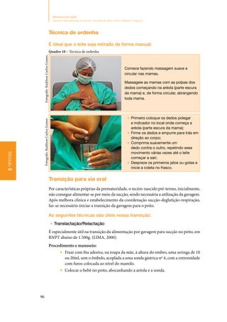 96
Ministério da Saúde
Atenção Humanizada ao Recém-Nascido de Baixo Peso: Método Canguru
Módulo3
Técnica de ordenha
É ideal que o leite seja retirado de forma manual:
Quadro 10 – Técnica de ordenha
Comece fazendo massagem suave e
circular nas mamas.
Massageie as mamas com as polpas dos
dedos começando na aréola (parte escura
da mama) e, de forma circular, abrangendo
toda mama.
▶▶ Primeiro coloque os dedos polegar
e indicador no local onde começa a
aréola (parte escura da mama);
▶▶ Firme os dedos e empurre para trás em
direção ao corpo;
▶▶ Comprima suavemente um
dedo contra o outro, repetindo esse
movimento várias vezes até o leite
começar a sair;
▶▶ Despreze os primeiros jatos ou gotas e
inicie a coleta no frasco.
Transição para via oral
Por características próprias da prematuridade, o recém‑nascido pré‑termo, inicialmente,
não consegue alimentar‑se por meio da sucção, sendo necessária a utilização da gavagem.
Após melhora clínica e estabelecimento da coordenação sucção‑deglutição‑respiração,
faz‑se necessário iniciar a transição da gavagem para o peito.
As seguintes técnicas são úteis nessa transição:
▶▶ Translactação/Relactação
É especialmente útil na transição da alimentação por gavagem para sucção no peito, em
RNPT abaixo de 1.500g. (LIMA, 2000).
Procedimento e manuseio:
▶▶ Fixar com fita adesiva, na roupa da mãe, à altura do ombro, uma seringa de 10
ou 20ml, sem o êmbolo, acoplada a uma sonda gástrica nº 4, com a extremidade
com furos colocada ao nível do mamilo.
▶▶ Colocar o bebê no peito, abocanhando a aréola e a sonda.
Fotográfo:RadilsonCarlosGomesFotográfo:RadilsonCarlosGomes
 