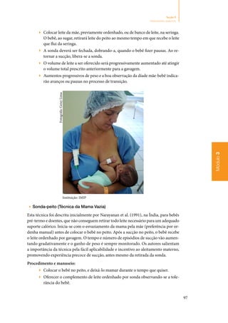 97
Módulo3
Seção 9
Aleitamento materno
▶▶ Colocar leite da mãe, previamente ordenhado, ou de banco de leite, na seringa.
O bebê, ao sugar, retirará leite do peito ao mesmo tempo em que recebe o leite
que flui da seringa.
▶▶ A sonda deverá ser fechada, dobrando‑a, quando o bebê fizer pausas. Ao re‑
tornar a sucção, libera‑se a sonda.
▶▶ O volume de leite a ser oferecido será progressivamente aumentado até atingir
o volume total prescrito anteriormente para a gavagem.
▶▶ Aumentos progressivos de peso e a boa observação da díade mãe‑bebê indica‑
rão avanços ou pausas no processo de transição.
Instituição: IMIP
▶▶ Sonda‑peito (Técnica da Mama Vazia)
Esta técnica foi descrita inicialmente por Narayanan et al. (1991), na Índia, para bebês
pré‑termo e doentes, que não conseguem retirar todo leite necessário para um adequado
suporte calórico. Inicia‑se com o esvaziamento da mama pela mãe (preferência por or‑
denha manual) antes de colocar o bebê no peito. Após a sucção no peito, o bebê recebe
o leite ordenhado por gavagem. O tempo e número de episódios de sucção vão aumen‑
tando gradativamente e o ganho de peso é sempre monitorado. Os autores salientam
a importância da técnica pela fácil aplicabilidade e incentivo ao aleitamento materno,
promovendo experiência precoce de sucção, antes mesmo da retirada da sonda.
Procedimento e manuseio:
▶▶ Colocar o bebê no peito, e deixá‑lo mamar durante o tempo que quiser.
▶▶ Oferecer o complemento de leite ordenhado por sonda observando‑se a tole‑
rância do bebê.
Fotográfa:GeisyLima
 