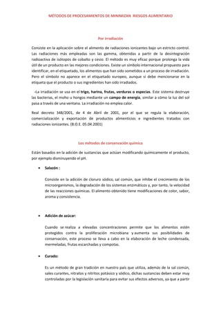 MÉTODOS DE PROCESAMIENTOS DE MINIMIZAN RIESGOS ALIMENTARIO
Por irradiación
Consiste en la aplicación sobre el alimento de radiaciones ionizantes bajo un estricto control.
Las radiaciones más empleadas son las gamma, obtenidas a partir de la desintegración
radioactiva de isótopos de cobalto y cesio. El método es muy eficaz porque prolonga la vida
útil de un producto en las mejores condiciones. Existe un símbolo internacional propuesto para
identificar, en el etiquetado, los alimentos que han sido sometidos a un proceso de irradiación.
Pero el símbolo no aparece en el etiquetado europeo, aunque si debe mencionarse en la
etiqueta que el producto o sus ingredientes han sido irradiados.
-La irradiación se usa en el trigo, harina, frutas, verduras o especias. Este sistema destruye
las bacterias, el moho u hongos mediante un campo de energía, similar a cómo la luz del sol
pasa a través de una ventana. La irradiación no emplea calor.
Real decreto 348/2001, de 4 de Abril de 2001, por el que se regula la elaboración,
comercialización y exportación de productos alimenticios e ingredientes tratados con
radiaciones ionizantes. (B.O.E. 05.04.2001)
Los métodos de conservación química
Están basados en la adición de sustancias que actúan modificando químicamente el producto,
por ejemplo disminuyendo el pH.
Salazón :
Consiste en la adición de cloruro sódico, sal común, que inhibe el crecimiento de los
microorganismos, la degradación de los sistemas enzimáticos y, por tanto, la velocidad
de las reacciones químicas. El alimento obtenido tiene modificaciones de color, sabor,
aroma y consistencia.
Adición de azúcar:
Cuando se realiza a elevadas concentraciones permite que los alimentos estén
protegidos contra la proliferación microbiana y aumenta sus posibilidades de
conservación, este proceso se lleva a cabo en la elaboración de leche condensada,
mermeladas, frutas escarchadas y compotas.
Curado:
Es un método de gran tradición en nuestro país que utiliza, además de la sal común,
sales curantes, nitratos y nitritos potásico y sódico, dichas sustancias deben estar muy
controladas por la legislación sanitaria para evitar sus efectos adversos, ya que a partir
 