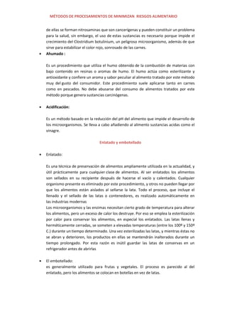 MÉTODOS DE PROCESAMIENTOS DE MINIMIZAN RIESGOS ALIMENTARIO
de ellas se forman nitrosaminas que son cancerígenas y pueden constituir un problema
para la salud, sin embargo, el uso de estas sustancias es necesario porque impide el
crecimiento del Clostridium botulinium, un peligroso microorganismo, además de que
sirve para estabilizar el color rojo, sonrosado de las carnes.
Ahumado :
Es un procedimiento que utiliza el humo obtenido de la combustión de materias con
bajo contenido en resinas o aromas de humo. El humo actúa como esterilizante y
antioxidante y confiere un aroma y sabor peculiar al alimento tratado por este método
muy del gusto del consumidor. Este procedimiento suele aplicarse tanto en carnes
como en pescados. No debe abusarse del consumo de alimentos tratados por este
método porque genera sustancias carcinógenas.
Acidificación:
Es un método basado en la reducción del pH del alimento que impide el desarrollo de
los microorganismos. Se lleva a cabo añadiendo al alimento sustancias acidas como el
vinagre.
Enlatado y embotellado
Enlatado:
Es una técnica de preservación de alimentos ampliamente utilizada en la actualidad, y
útil prácticamente para cualquier clase de alimentos. Al ser enlatados los alimentos
son sellados en su recipiente después de hacerse el vacío y calentados. Cualquier
organismo presente es eliminado por este procedimiento, y otros no pueden llegar por
que los alimentos están aislados al sellarse la lata. Todo el proceso, que incluye el
llenado y el sellado de las latas o contenedores, es realizado automáticamente en
las industrias modernas
Los microorganismos y las enzimas necesitan cierto grado de temperatura para alterar
los alimentos, pero un exceso de calor los destruye. Por eso se emplea la esterilización
por calor para conservar los alimentos, en especial los enlatados. Las latas llenas y
herméticamente cerradas, se someten a elevadas temperaturas (entre los 100º y 150º
C.) durante un tiempo determinado. Una vez esterilizadas las latas, y mientras éstas no
se abran y deterioren, los productos en ellas se mantendrán inalterados durante un
tiempo prolongado. Por esta razón es inútil guardar las latas de conservas en un
refrigerador antes de abrirlas
El embotellado:
es generalmente utilizado para frutas y vegetales. El proceso es parecido al del
enlatado, pero los alimentos se colocan en botellas en vez de latas.
 