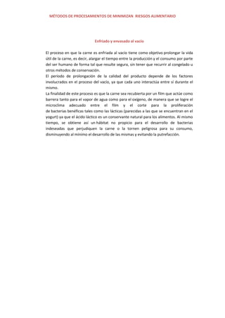 MÉTODOS DE PROCESAMIENTOS DE MINIMIZAN RIESGOS ALIMENTARIO
Enfriado y envasado al vacío
El proceso en que la carne es enfriada al vacío tiene como objetivo prolongar la vida
útil de la carne, es decir, alargar el tiempo entre la producción y el consumo por parte
del ser humano de forma tal que resulte segura, sin tener que recurrir al congelado u
otros métodos de conservación.
El período de prolongación de la calidad del producto depende de los factores
involucrados en el proceso del vacío, ya que cada uno interactúa entre sí durante el
mismo.
La finalidad de este proceso es que la carne sea recubierta por un film que actúe como
barrera tanto para el vapor de agua como para el oxígeno, de manera que se logre el
microclima adecuado entre el film y el corte para la proliferación
de bacterias benéficas tales como las lácticas (parecidas a las que se encuentran en el
yogurt) ya que el ácido láctico es un conservante natural para los alimentos. Al mismo
tiempo, se obtiene así un hábitat no propicio para el desarrollo de bacterias
indeseadas que perjudiquen la carne o la tornen peligrosa para su consumo,
disminuyendo al mínimo el desarrollo de las mismas y evitando la putrefacción.
 