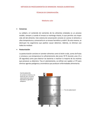 MÉTODOS DE PROCESAMIENTOS DE MINIMIZAN RIESGOS ALIMENTARIO
TÉCNICAS DE CONSERVACIÓN:
Mediante calor
Conservas
La calidad y el contenido de nutrientes de los alimentos enlatados es un proceso
estable, siempre y cuando el envase se mantenga intacto, lo que permite una mayor
vida útil del alimento. Este sistema de conservación consiste en cocinar el alimento a
altas temperaturas y conservarlo en un envase hermético y estéril. De esta manera, se
destruyen los organismos que podrían causar deterioro. Además, se eliminan casi
todos los residuos
Pasteurización
La pasteurización consiste en someter alimentos como la leche cruda, zumos de frutas
o cervezas a una temperatura lo suficientemente alta (unos 70 ºC durante unos 15 o
20 segundos) como para destruir las bacterias e inactivar la mayoría de las enzimas
que provocan su deterioro. Tras el calentamiento, se enfrían con rapidez a 4 ºC para
eliminar agentes patógenos y enzimáticos que producen enfermedades alimentarias.
 