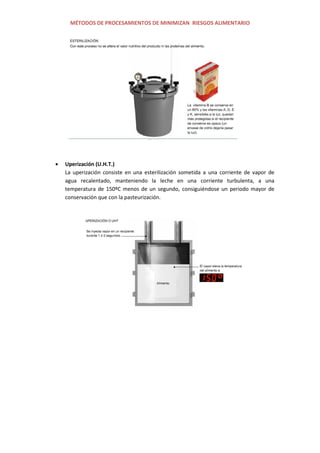 MÉTODOS DE PROCESAMIENTOS DE MINIMIZAN RIESGOS ALIMENTARIO
Uperización (U.H.T.)
La uperización consiste en una esterilización sometida a una corriente de vapor de
agua recalentado, manteniendo la leche en una corriente turbulenta, a una
temperatura de 150ºC menos de un segundo, consiguiéndose un periodo mayor de
conservación que con la pasteurización.
 