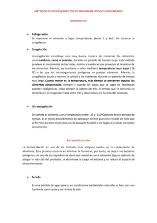 MÉTODOS DE PROCESAMIENTOS DE MINIMIZAN RIESGOS ALIMENTARIO
Mediante frio
Refrigeración
Se mantiene el alimento a bajas temperaturas (entre 2 y 8oC) sin alcanzar la
congelación.
Congelación
La congelación constituye una muy buena manera de conservar los alimentos,
como verduras, carne o pescado, durante un periodo de tiempo largo. Este método
previene el crecimiento de bacterias, mohos y levaduras que provocan el deterioro de
los alimentos. Además, los mantiene a salvo mediante temperaturas muy bajas (-18
ºC) a las que los microorganismos patógenos no pueden sobrevivir. Además, la
congelación ayuda a retener la calidad y los nutrientes durante un periodo de tiempo
más largo. Cuanto menor es la temperatura, más tiempo se preservan seguros los
alimentos almacenados, siempre y cuando los pasos que se sigan no favorezcan
posibles negligencias, como romper la cadena del frío. El tiempo que se conserva un
alimento en el congelador varía entre tres y doce meses, en función del producto.
Ultracongelación
Se somete el alimento a una temperatura entre -35 y -150ºCdurante breve periodo de
tiempo. Es el mejor procedimiento de aplicación del frío pues los cristales de hielo que
se forman durante el proceso son de pequeño tamaño y no llegan a lesionar los tejidos
del alimento.
Por deshidratación
La deshidratación es uno de los métodos más antiguos usados en la conservación de
alimentos. Este proceso consiste en eliminar la humedad, por tanto, se deja a las bacterias
patógenas sin uno de los ingredientes clave que necesitan para sobrevivir (agua). Además de
alargar la vida útil del producto, se disminuye la carga microbiana y se reduce el espacio de
almacenamiento.
Secado
Es una pérdida de agua parcial en condiciones ambientales naturales o bien con una
fuente de calor suave y corrientes de aire.
 