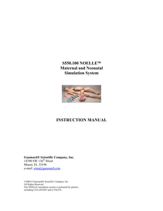 S550.100 NOELLE™
                                   Maternal and Neonatal
                                    Simulation System




                               INSTRUCTION MANUAL




Gaumard® Scientific Company, Inc.
14700 SW 136th Street
Miami, FL 33196
e-mail: sima@gaumard.com



©2004-5 Gaumard® Scientific Company, Inc.
All Rights Reserved
The NOELLE simulation system is protected by patents,
including US 6,503,087 and 6,758,676.
 