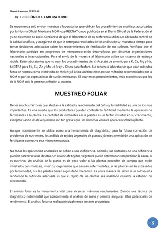 Manual de muestreo FERTILAB
8
8) ELECCIÓN DEL LABORATORIO
Se recomienda sólo enviar muestras a laboratorios que utilicen los procedimientos analíticos autorizados
por la Norma Oficial Mexicana NOM-021-RECNAT-2000 publicada en el Diario Oficial de la Federación el
31 de diciembre de 2002. Cerciórese de que el laboratorio de su preferencia utiliza un adecuado control de
la calidad analítica, y asegúrese de que le entregará resultados de los análisis de su muestra a tiempo para
tomar decisiones adecuadas sobre los requerimientos de fertilización de sus cultivos. Verifique que el
laboratorio participe en programas de intercomparación desarrollados por distintas organizaciones
nacionales o internacionales. Para el envío de la muestra al laboratorio utilice un sistema de entrega
rápida. Evite laboratorios que no usan los procedimientos de: a) Acetato de amonio para K, Ca, Mg y Na,
b) DTPA para Fe, Cu, Zn y Mn, c) Bray u Olsen para fósforo. No recurra a laboratorios que usan métodos
fuera de normas como el método de Melich 3 ó ácido acético; estos no son métodos recomendados por la
NOM ni por los especialistas de suelos mexicanos. El usar estos procedimientos, más económicos que los
de la NOM sólo le genera confusión al usuario.
MUESTREO FOLIAR
De los muchos factores que afectan a la calidad y rendimiento del cultivo, la fertilidad es uno de los más
importantes. Es una suerte que los productores pueden controlar la fertilidad mediante la aplicación de
fertilizantes a la planta. La cantidad de nutrientes en la plantas es un factor invisible en su crecimiento,
excepto cuando los desequilibrios son tan graves que los síntomas visuales aparecen sobre la planta.
Aunque normalmente se utiliza como una herramienta de diagnóstico para la futura corrección de
problemas de nutrientes, los análisis de tejidos vegetales de plantas jóvenes permitirán una aplicación de
fertilizante correctiva esa misma temporada.
No todas las apariencias anormales se deben a una deficiencia. Además, los síntomas de una deficiencia
pueden parecerse a los de otra. Un análisis de tejidos vegetales puede determinar con precisión la causa, si
es nutritivo. Un análisis de la planta es de poco valor si las plantas proceden de campos que están
infestados con malezas, insectos, organismos que causan enfermedades, si las plantas están estresadas
por la humedad, o si las plantas tienen algún daño mecánico. La única manera de saber si un cultivo esta
recibiendo la nutrición adecuada es que el tejido de las plantas sea analizado durante la estación de
crecimiento.
El análisis foliar es la herramienta vital para alcanzar máximos rendimientos. Siendo una técnica de
diagnóstico nutrimental que complementa el análisis de suelo y permite asegurar altos potenciales de
rendimiento. El análisis foliar se realiza principalmente con tres propósitos:
 