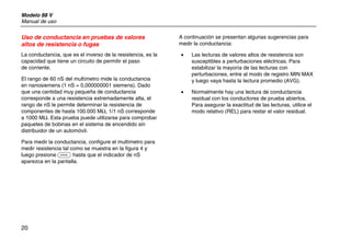Modelo 88 V
Manual de uso
20
Uso de conductancia en pruebas de valores
altos de resistencia o fugas
La conductancia, que es el inverso de la resistencia, es la
capacidad que tiene un circuito de permitir el paso
de corriente.
El rango de 60 nS del multímetro mide la conductancia
en nanosiemens (1 nS = 0,000000001 siemens). Dado
que una cantidad muy pequeña de conductancia
corresponde a una resistencia extremadamente alta, el
rango de nS le permite determinar la resistencia de
componentes de hasta 100.000 MΩ, 1/1 nS corresponde
a 1000 MΩ. Esta prueba puede utilizarse para comprobar
paquetes de bobinas en el sistema de encendido sin
distribuidor de un automóvil.
Para medir la conductancia, configure el multímetro para
medir resistencia tal como se muestra en la figura 4 y
luego presione C hasta que el indicador de nS
aparezca en la pantalla.
A continuación se presentan algunas sugerencias para
medir la conductancia:
• Las lecturas de valores altos de resistencia son
susceptibles a perturbaciones eléctricas. Para
estabilizar la mayoría de las lecturas con
perturbaciones, entre al modo de registro MIN MAX
y luego vaya hasta la lectura promedio (AVG).
• Normalmente hay una lectura de conductancia
residual con los conductores de prueba abiertos.
Para asegurar la exactitud de las lecturas, utilice el
modo relativo (REL) para restar el valor residual.
 
