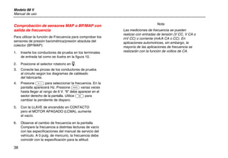 Modelo 88 V
Manual de uso
38
Comprobación de sensores MAP o BP/MAP con
salida de frecuencia
Para utilizar la función de Frecuencia para comprobar los
sensores de presión barométrica/presión absoluta del
colector (BP/MAP):
1. Inserte los conductores de prueba en los terminales
de entrada tal como se ilustra en la figura 10.
2. Posicione el selector rotatorio en L.
3. Conecte las pinzas de los conductores de prueba
al circuito según los diagramas de cableado
del fabricante.
4. Presione G para seleccionar la frecuencia. En la
pantalla aparecerá Hz. Presione C varias veces
hasta llegar al rango de 6 V. “6” debe aparecer en el
sector derecho de la pantalla. Utilice E para
cambiar la pendiente de disparo.
5. Con la LLAVE de encendido en CONTACTO
pero el MOTOR APAGADO (LCMA), aumente
el vacío.
6. Observe el cambio de frecuencia en la pantalla
Compare la frecuencia a distintas lecturas de vacío
con las especificaciones del manual de servicio del
vehículo. A 0 pulg. de mercurio, la frecuencia debe
coincidir con la especificación para la altitud.
Nota
Las mediciones de frecuencia se pueden
realizar con entradas de tensión (V CC, V CA o
mV CC) o corriente (mA/A CA o CC). En
aplicaciones automotrices, sin embargo, la
mayoría de las aplicaciones de frecuencia se
realizarán con la función de voltios de CA.
 