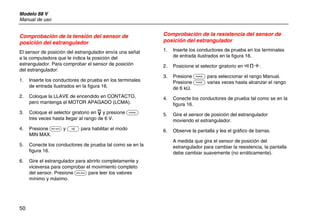 Modelo 88 V
Manual de uso
50
Comprobación de la tensión del sensor de
posición del estrangulador
El sensor de posición del estrangulador envía una señal
a la computadora que le indica la posición del
estrangulador. Para comprobar el sensor de posición
del estrangulador:
1. Inserte los conductores de prueba en los terminales
de entrada ilustrados en la figura 16.
2. Coloque la LLAVE de encendido en CONTACTO,
pero mantenga el MOTOR APAGADO (LCMA).
3. Coloque el selector giratorio en L y presione C
tres veces hasta llegar al rango de 6 V.
4. Presione B y E para habilitar el modo
MIN MAX.
5. Conecte los conductores de prueba tal como se en la
figura 16.
6. Gire el estrangulador para abrirlo completamente y
viceversa para comprobar el movimiento completo
del sensor. Presione B para leer los valores
mínimo y máximo.
Comprobación de la resistencia del sensor de
posición del estrangulador
1. Inserte los conductores de prueba en los terminales
de entrada ilustrados en la figura 16.
2. Posicione el selector giratorio en N.
3. Presione C para seleccionar el rango Manual.
Presione C varias veces hasta alcanzar el rango
de 6 kΩ.
4. Conecte los conductores de prueba tal como se en la
figura 16.
5. Gire el sensor de posición del estrangulador
moviendo el estrangulador.
6. Observe la pantalla y lea el gráfico de barras.
A medida que gira el sensor de posición del
estrangulador para cambiar la resistencia, la pantalla
debe cambiar suavemente (no erráticamente).
 