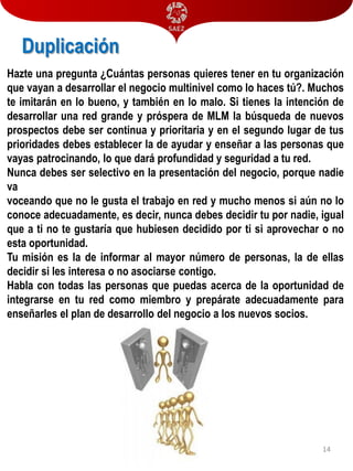 Duplicación
Hazte una pregunta ¿Cuántas personas quieres tener en tu organización
que vayan a desarrollar el negocio multinivel como lo haces tú?. Muchos
te imitarán en lo bueno, y también en lo malo. Si tienes la intención de
desarrollar una red grande y próspera de MLM la búsqueda de nuevos
prospectos debe ser continua y prioritaria y en el segundo lugar de tus
prioridades debes establecer la de ayudar y enseñar a las personas que
vayas patrocinando, lo que dará profundidad y seguridad a tu red.
Nunca debes ser selectivo en la presentación del negocio, porque nadie
va
voceando que no le gusta el trabajo en red y mucho menos si aún no lo
conoce adecuadamente, es decir, nunca debes decidir tu por nadie, igual
que a ti no te gustaría que hubiesen decidido por ti si aprovechar o no
esta oportunidad.
Tu misión es la de informar al mayor número de personas, la de ellas
decidir si les interesa o no asociarse contigo.
Habla con todas las personas que puedas acerca de la oportunidad de
integrarse en tu red como miembro y prepárate adecuadamente para
enseñarles el plan de desarrollo del negocio a los nuevos socios.

14

 