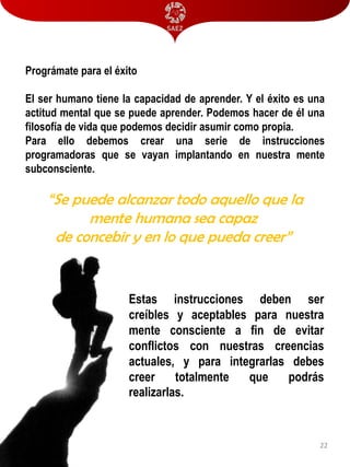 Prográmate para el éxito

El ser humano tiene la capacidad de aprender. Y el éxito es una
actitud mental que se puede aprender. Podemos hacer de él una
filosofía de vida que podemos decidir asumir como propia.
Para ello debemos crear una serie de instrucciones
programadoras que se vayan implantando en nuestra mente
subconsciente.

“Se puede alcanzar todo aquello que la
mente humana sea capaz
de concebir y en lo que pueda creer”

Estas instrucciones deben ser
creíbles y aceptables para nuestra
mente consciente a fin de evitar
conflictos con nuestras creencias
actuales, y para integrarlas debes
creer
totalmente
que
podrás
realizarlas.

22

 