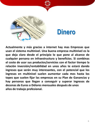 Dinero
Actualmente y más gracias a internet hay mas Empresas que
usan el sistema multinivel. Una buena empresa multinivel es la
que deja claro desde el principio lo que pone al alcance de
cualquier persona en infraestructura y beneficios. Si combinas
el costo de usar sus productos/servicios con el factor tiempo la
relación inversión/rentabilidad en unos años te estará dando
ingresos que serán muy interesantes, con el potencial que los
ingresos en multinivel suelen aumentar cada mes hasta los
topes que suelen fijar las empresas en su Plan de Ganancias y
hay personas que llegan a conseguir y superar ingresos de
decenas de Euros o Dólares mensuales después de unos
años de trabajo profesional.

8

 