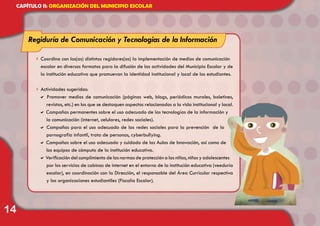 14
CAPÍTULO II: ORGANIZACIÓN DEL MUNICIPIO ESCOLAR
4	Coordina con los(as) distintos regidores(as) la implementación de medios de comunicación
escolar en diversos formatos para la difusión de las actividades del Municipio Escolar y de
la institución educativa que promuevan la identidad institucional y local de los estudiantes.
4	Actividades sugeridas:
a Promover medios de comunicación (páginas web, blogs, periódicos murales, boletines,
revistas, etc.) en los que se destaquen aspectos relacionados a la vida institucional y local.
a Campañas permanentes sobre el uso adecuado de las tecnologías de la información y
la comunicación (internet, celulares, redes sociales).
a Campañas para el uso adecuado de las redes sociales para la prevención de la
pornografía infantil, trata de personas, cyberbullying.
a Campañas sobre el uso adecuado y cuidado de las Aulas de Innovación, así como de
los equipos de cómputo de la institución educativa.
a Verificación del cumplimiento de las normas de protección a las niñas, niños y adolescentes
por los servicios de cabinas de internet en el entorno de la institución educativa (veeduría
escolar), en coordinación con la Dirección, el responsable del Área Curricular respectiva
y las organizaciones estudiantiles (Fiscalía Escolar).
Regiduría de Comunicación y Tecnologías de la Información
 