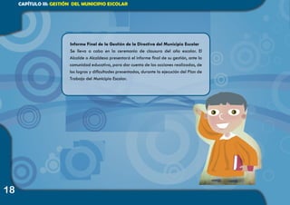 18
CAPÍTULO III: GESTIÓN DEL MUNICIPIO ESCOLAR
Informe Final de la Gestión de la Directiva del Municipio Escolar
Se lleva a cabo en la ceremonia de clausura del año escolar. El
Alcalde o Alcaldesa presentará el informe final de su gestión, ante la
comunidad educativa, para dar cuenta de las acciones realizadas, de
los logros y dificultades presentados, durante la ejecución del Plan de
Trabajo del Municipio Escolar.
 