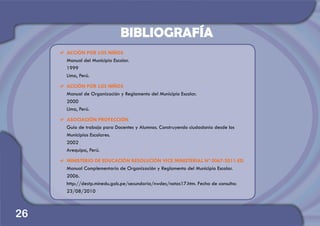 a	ACCIÓN POR LOS NIÑOS
	 Manual del Municipio Escolar.
	1999
	 Lima, Perú.
a	ACCIÓN POR LOS NIÑOS
	 Manual de Organización y Reglamento del Municipio Escolar.
	2000
	 Lima, Perú.
a	ASOCIACIÓN PROYECCIÓN
	 Guía de trabajo para Docentes y Alumnos. .Construyendo ciudadanía desde los
Municipios Escolares.
	2002
	 Arequipa, Perú.
a	MINISTERIO DE EDUCACIÓN RESOLUCIÓN VICE MINISTERIAL Nº 0067-2011-ED
	 Manual Complementario de Organización y Reglamento del Municipio Escolar.
	2006.
	 http://destp.minedu.gob.pe/secundaria/nwdes/notas17.htm. Fecha de consulta:
23/08/2010
26
BIBLIOGRAFÍA
 