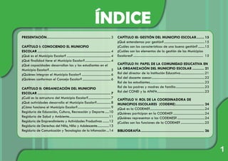 ÍNDICE
1
PRESENTACIÓN.............................................................................. 3
CAPÍTULO I: CONOCIENDO EL MUNICIPIO
ESCOLAR........................................................................... 4
¿Qué es el Municipio Escolar?......................................................4
¿Qué finalidad tiene el Municipio Escolar?................................4
¿Qué capacidades desarrollan las y los estudiantes en el
Municipio Escolar?........................................................................... 5
¿Quiénes integran el Municipio Escolar?....................................6
¿Quiénes conforman el Concejo Escolar?...................................6
CAPÍTULO II: ORGANIZACIÓN DEL MUNICIPIO
ESCOLAR........................................................................... 7
¿Cuál es la estructura del Municipio Escolar?............................7
¿Qué actividades desarrolla el Municipio Escolar?..................8
¿Cómo funciona el Municipio Escolar?.........................................9
Regiduría de Educación, Cultura, Recreación y Deporte......10
Regiduría de Salud y Ambiente.................................................11
Regiduría de Emprendimiento y Actividades Productivas.........12
Regiduría de Derechos del Niño, Niña y Adolescente...............13
Regiduría de Comunicación y Tecnologías de la Infomación....14
CAPÍTULO III: GESTIÓN DEL MUNICIPIO ESCOLAR......... 15
¿Qué entendemos por gestión?..................................................15
¿Cuáles son las características de una buena gestión?.........15
¿Cuáles son los elementos de la gestión de los Municipios
Escolares?..................................................................................... 15
CAPÍTULO IV: PAPEL DE LA COMUNIDAD EDUCATIVA EN
LA ORGANIZACIÓN DEL MUNICIPIO ESCOLAR............. 21
Rol del director de la Institución Educativa..............................21
Rol del docente asesor.................................................................22
Rol de los estudiantes...................................................................23
Rol de los padres y madres de familia....................................23
Rol del CONEI y la APAFA..........................................................23
CAPÍTULO V: ROL DE LA COORDINADORA DE
MUNICIPIOS ESCOLARES (CODEME).............................. 24
¿Qué es la CODEME?...................................................................24
¿Quiénes participan en la CODEME?.......................................24
¿Quiénes representan a las CODEMES?..................................24
¿Cuáles son las funciones de la CODEME?..............................25
BIBLIOGRAFÍA................................................................. 26
 
