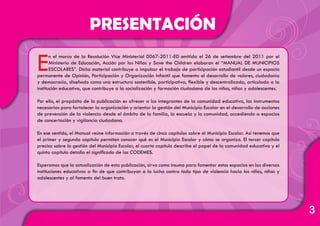3
En el marco de la Resolución Vice Ministerial 0067-2011-ED emitida el 26 de setiembre del 2011 por el
Ministerio de Educación, Acción por los Niños y Save the Children elaboran el “MANUAL DE MUNICIPIOS
ESCOLARES”. Dicho material contribuye a impulsar el trabajo de participación estudiantil desde un espacio
permanente de Opinión, Participación y Organización Infantil que fomenta el desarrollo de valores, ciudadanía
y democracia, diseñado como una estructura sostenible, participativa, flexible y descentralizada, articulada a la
institución educativa, que contribuye a la socialización y formación ciudadana de los niños, niñas y adolescentes.
Por ello, el propósito de la publicación es ofrecer a los integrantes de la comunidad educativa, los instrumentos
necesarios para fortalecer la organización y orientar la gestión del Municipio Escolar en el desarrollo de acciones
de prevención de la violencia desde el ámbito de la familia, la escuela y la comunidad, accediendo a espacios
de concertación y vigilancia ciudadana.
En ese sentido, el Manual reúne información a través de cinco capítulos sobre el Municipio Escolar. Así tenemos que
el primer y segundo capítulo permiten conocer qué es el Municipio Escolar y cómo se organiza. El tercer capítulo
precisa sobre la gestión del Municipio Escolar, el cuarto capítulo describe el papel de la comunidad educativa y el
quinto capítulo detalla el significado de los CODEMES.
Esperamos que la actualización de esta publicación, sirva como insumo para fomentar estos espacios en las diversas
instituciones educativas a fin de que contribuyan a la lucha contra todo tipo de violencia hacia los niños, niñas y
adolescentes y al fomento del buen trato.
PRESENTACIÓN
 